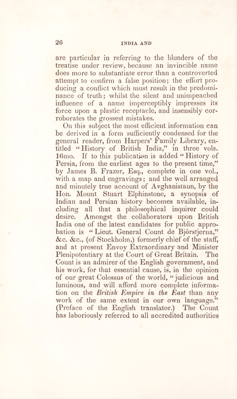 are particular in referring to the blunders of the treatise under review, because an invincible name does more to substantiate error than a controverted attempt to confirm a false position; the effort pro- ducing a conflict which must result in the predomi- nance of truth; whilst the silent and unimpeached influence of a name imperceptibly impresses its force upon a plastic receptacle, and insensibly cor- roborates the grossest mistakes. On this subject the most efficient information can be derived in a form sufficiently condensed for the general reader, from Harpers’ Family Library, en- titled History of British India,” in three vols. 16mo. If to this publication is added “History of Persia, from the earliest ages to the present time,” by James B. Frazer, Esq., complete in one voh, with a map and engravings; and the well arranged and minutely true account of Avghanistaun, by the Hon. Mount Stuart Elphinstone, a synopsis of Indian and Persian history becomes available, in- cluding all that a philosophical inquirer could desire. Amongst the collaborators upon British India one of the latest candidates for public appro- bation is “ Lieut. General Count de Bjorstjerna,” &c. &c., (of Stockholm,) formerly chief of the staff, and at present Envoy Extraordinary and Minister Plenipotentiary at the Court of Great Britain. The Count is an admirer of the English government, and his work, for that essential cause, is, in the opinion of our great Colossus of the world, “judicious and luminous, and will afford more complete informa- tion on the British Empire in the East than any work of the same extent in our own language.” (Preface of the English translator.) The Count has laboriously referred to all accredited authorities