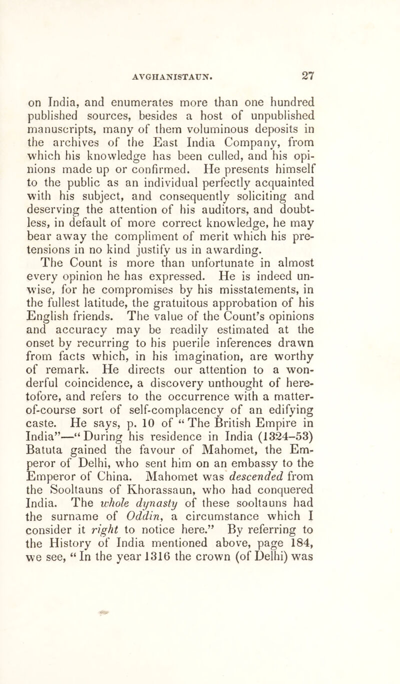 on India, and enumerates more than one hundred published sources, besides a host of unpublished manuscripts, many of them voluminous deposits in the archives of the East India Company, from which his knowledge has been culled, and his opi- nions made up or confirmed. He presents himself to the public as an individual perfectly acquainted with his subject, and consequently soliciting and deserving the attention of his auditors, and doubt- less, in default of more correct knowledge, he may bear away the compliment of merit which his pre- tensions in no kind justify us in awarding. The Count is more than unfortunate in almost every opinion he has expressed. He is indeed un- wise, for he compromises by his misstatements, in the fullest latitude, the gratuitous approbation of his English friends. The value of the Count’s opinions and accuracy may be readily estimated at the onset by recurring to his puerile inferences drawn from facts which, in his imagination, are worthy of remark. He directs our attention to a won- derful coincidence, a discovery unthought of here- tofore, and refers to the occurrence with a matter- of-course sort of self-complacency of an edifying caste. He says, p. 10 of “ The British Empire in India”—“During his residence in India (1324-53) Batuta gained the favour of Mahomet, the Em- peror of Delhi, who sent him on an embassy to the Emperor of China. Mahomet was descended from the Sooltauns of Khorassaun, who had conquered India. The whole dynasty of these sooltauns had the surname of Oddin^ a circumstance which I consider it right to notice here.” By referring to the History of India mentioned above, page 184, we see, “ In the year 1316 the crown (of Delhi) was