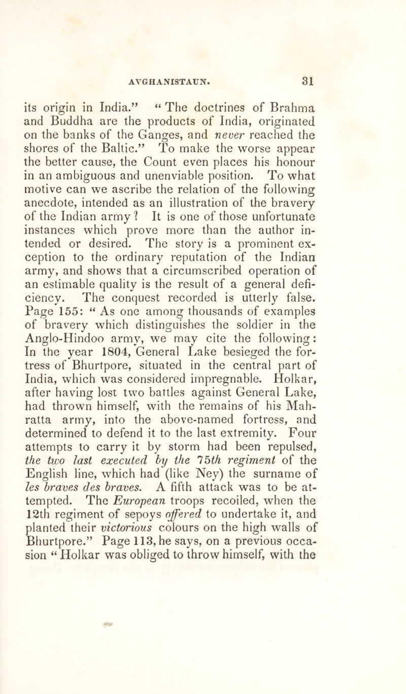 its origin in India.’^ “ The doctrines of Brahma and Buddha are the products of India, originated on the banks of the Ganges, and never reached the shores of the Baltic.” To make the worse appear the better cause, the Count even places his honour in an ambiguous and unenviable position. To what motive can we ascribe the relation of the following anecdote, intended as an illustration of the bravery of the Indian army I It is one of those unfortunate instances which prove more than the author in- tended or desired. The story is a prominent ex- ception to the ordinary reputation of the Indian army, and shows that a circumscribed operation of an estimable quality is the result of a general defi- ciency. The conquest recorded is utterly false. Page 155: ‘‘ As one among thousands of examples of bravery which distinguishes the soldier in the Anglo-Hindoo army, we may cite the following; In the year 1804, General Lake besieged the for- tress of Bhurtpore, situated in the central part of India, which was considered impregnable. Holkar, after having lost two battles against General Lake, had thrown himself, with the remains of his Mah- ratta army, into the above-named fortress, and determined to defend it to the last extremity. Four attempts to carry it by storm had been repulsed, the two last executed by the Ibtfi regiment of the English line, which had (like Ney) the surname of les braves des braves. A fifth attack was to be at- tempted. The European troops recoiled, when the 12th regiment of sepoys offered to undertake it, and planted their victorious colours on the high walls of Bhurtpore.” Page 113, he says, on a previous occa- sion “ Holkar was obliged to throw himself, with the