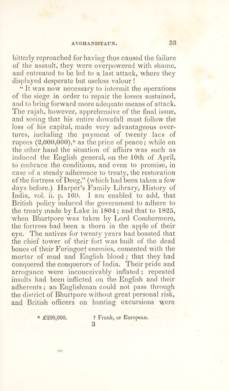 bitterly reproached for having thus caused the failure of the assault, they were overpowered with shame, and entreated to be led to a last attack, where they displayed desperate but useless valour ! “ It was now necessary to intermit the operations of the siege in order to repair the losses sustained, and to bring forward more adequate means of attack. The rajah, however, apprehensive of the final issue, and seeing that his entire downfall must follow the loss of his capital, made very advantageous over- tures, including the payment of twenty lacs of rupees (2,000,000),^ as the price of peace; while on the other hand the situation of affairs was such as induced the English general, on the 10th of April, to embrace the conditions, and even to promise, in case of a steady adherence to treaty, the restoration of the fortress of Deeg,” (which had been taken a few days before.) Harper’s Family Library, History of India, vol. ii. p. 160. 1 am enabled to add, that British policy induced the government to adhere to the treaty made by Lake in 1804; and that to 1825, w^hen Bhurtpore was taken by Lord Cornbermere, the fortress had been a thorn in the apple of their eye. The natives for twenty years had boasted that the chief tower of their fort was built of the dead bones of their Feringeef enemies, cemented with the mortar of mud and English blood ; that they had conquered the conquerors of India. Their pride and arrogance were inconceivably inflated ; repeated insults had been inflicted on the English and their adherents ; an Englishman could not pass through the district of Bhurtpore without great personal risk, and British officers on hunting excursions were * £200,000. t Frank, or European. 3