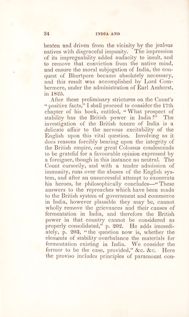 beaten and driven from the vicinity by the jealous natives with disgraceful impunity. The impression of its impregnability added audacity to insult, and to remove that conviction from the native mind, and ensure the moral subjugation of India, the con- quest of Bhurtpore became absolutely necessary, and this result was accomplished by Lord Com- bermere, under the administration of Earl Amherst, in 1825. After these preliminary strictures on the Count’s “positive facts,” I shall proceed to consider the 17th chapter of his book, entitled, “ What prospect of stability has the British power in India?” The investigation of the British tenure of India is a delicate affair to the nervous excitability of the English upon this vital question. Involving as it does reasons forcibly bearing upon the integrity of the British empire, our great Colossus condescends 10 be grateful for a favourable opinion expressed by a foreigner, though in this instance no neutral. The Count cursorily, and with a tender admission of immunity, runs over the abuses of the English sys- tem, and after an unsuccessful attempt to exonerate his heroes, he philosophically concludes—“ These answers to the reproaches which have been made to the British system of government and commerce in India, however plausible they may be, cannot wholly remove the grievances and their causes of fermentation in India, and therefore the British power in that country cannot be considered as properly consolidated,” p. 202. He adds immedi- ately, p. 203, “ the question now is, whether the elements of stability overbalance the materials for fermentation existing in India. We consider the former to be the case, provided,” &:c. &c. Here the proviso includes principles of paramount con-