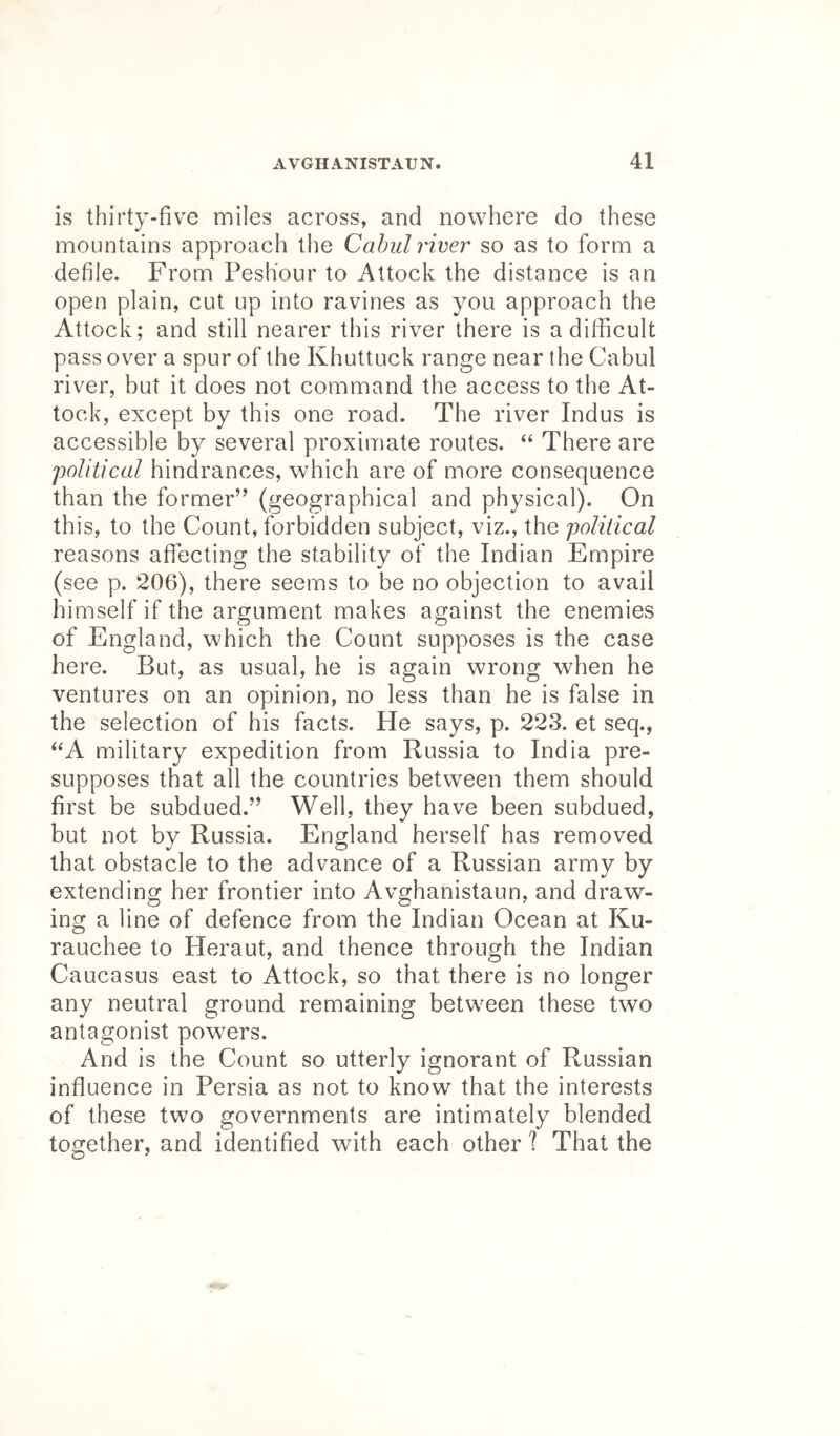 is thirty-five miles across, and nowhere do these mountains approach the Cahul river so as to form a defile. From PesKour to Attock the distance is an open plain, cut up into ravines as you approach the Attock; and still nearer this river there is a difficult pass over a spur of the Khuttuck range near the Cabul river, but it does not command the access to the At- tock, except by this one road. The river Indus is accessible by several proximate routes. “ There are 'political hindrances, which are of more consequence than the former” (geographical and physical). On this, to the Count, forbidden subject, viz., the political reasons affecting the stability of the Indian Empire (see p. 206), there seems to be no objection to avail himself if the argument makes against the enemies of England, which the Count supposes is the case here. But, as usual, he is again wrong when he ventures on an opinion, no less than he is false in the selection of his facts. He says, p. 223. et seq., “A military expedition from Russia to India pre- supposes that all the countries between them should first be subdued.” Well, they have been subdued, but not by Russia. England herself has removed that obstacle to the advance of a Russian army by extending her frontier into Avghanistaun, and draw- ing a line of defence from the Indian Ocean at Ku- rauchee to Heraut, and thence through the Indian Caucasus east to Attock, so that there is no longer any neutral ground remaining between these two antagonist powers. And is the Count so utterly ignorant of Russian influence in Persia as not to know that the interests of these two governments are intimately blended together, and identified with each other I That the