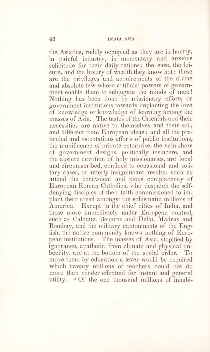 the Asiatics, rudely occupied as they are in hourly, in painful industry, in momentary and anxious solicitude for their daily rations; the ease, the lei- sure, and the luxury of wealth they know not: these are the privileges and acquirements of the divine and absolute few whose artificial powers of govern- ment enable them to subjugate the minds of men ! Nothing has been done by missionary efforts or government institutions towards implanting the love of knowledge or knowledge of learning among the masses of Asia. The tastes of the Orientals and their necessities are native to themselves and their soil, and different from European ideas; and all the pre- tended and ostentatious efforts of public institutions, the munificence of private enterprise, the vain show of government designs, politically insincere, and the austere devotion of holy missionaries, are local and circumscribed, confined to occasional and soli- tary cases, or utterly insignificant results; such as attend the benevolent and pious complacency of European Roman Catholics, who despatch the self- denying disciples of their faith commissioned to im- plant their creed amongst the schismatic millions of America. Except in the chief cities of India, and those more immediately under European control, such as Calcutta, Benares and Delhi, Aladras and Bombay, and the military cantonments of the Eng- lish, the native community knows nothing of Euro- pean institutions. The masses of Asia, stupified by ignorance, apathetic from climate and physical im- becility, are at the bottom of the social order. To move them by education a lever would be required which twenty millions of teachers could not do more than render effectual for instant and general utility. “ Of the one thousand millions of inhabi-