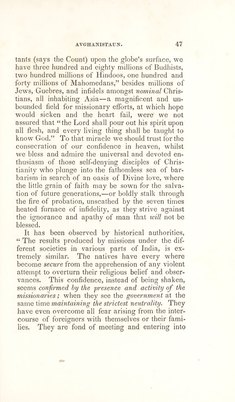 tants (says the Count) upon the globe’s surface, we have three hundred and eighty millions of Budhists, two hundred millions of Hindoos, one hundred and forty millions of Mahomedans,” besides millions of Jews, Guebres, and infidels amongst nominal Chris- tians, all inhabiting Asia—a magnificent and un- bounded field for missionary efforts, at which hope would sicken and the heart fail, were we not assured that “the Lord shall pour out his spirit upon all flesh, and every living thing shall be taught to know God.” To that miracle we should trust lor the consecration of our confidence in heaven, whilst we bless and admire the universal and devoted en- thusiasm of those self-denying disciples of Chris- tianity who plunge into the fathomless sea of bar- barism in search of an oasis of Divine love, where the little grain of faith may be sown for the salva- tion of future generations,—or boldly stalk through the fire of probation, unscathed by the seven times heated furnace of infidelity, as they strive against the ignorance and apathy of man that will not be blessed. It has been observed by historical authorities, “ The results produced by missions under the dif- ferent societies in various parts of India, is ex- tremely similar. The natives have every where become secure from the apprehension of any violent attempt to overturn their religious belief and obser- vances. This confidence, instead of being shaken, seems confirmed hy the presence and activity of the missionaries; when they see the government at the same time maintaining the strictest neutrality. They have even overcome all fear arising from the inter- course of foreigners with themselves or their fami- lies. They are fond of meeting and entering into