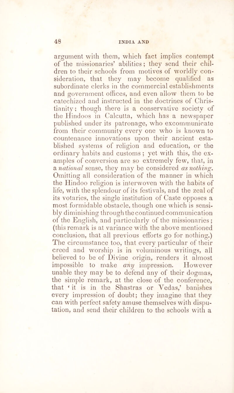 argument with them, which fact implies contempt of the missionaries’ abilities ; they send their chil- dren to their schools from motives of worldly con- sideration, that they may become qualified as subordinate clerks in the commercial establishments and government offices, and even allow them to be catechized and instructed in the doctrines of Chris- tianity; though there is a conservative society of the Hindoos in Calcutta, which has a new^spaper published under its patronage, who excommunicate from their community every one who is known to countenance innovations upon their ancient esta- blished systems of religion and education, or the ordinary habits and customs ; yet with this, the ex- amples of conversion are so extremely few, that, in di national sense, they may be considered as nothing. Omitting all consideration of the manner in which the Hindoo religion is interwoven with the habits of life, with the splendour of its festivals, and the zeal of its votaries, the single institution of Caste opposes a most formidable obstacle, though one which is sensi- bly diminishing through the continued communication of the English, and particularly of the missionaries; (this remark is at variance with the above mentioned conclusion, that all previous efforts go for nothing.) The circumstance too, that every particular of their creed and worship is in voluminous writings, all believed to be of Divine origin, renders it almost impossible to make any impression. However unable they may be to defend any of their dogmas, the simple remark, at the close of the conference, that ‘ it is in the Shastras or Vedas,’ banishes every impression of doubt; they imagine that they can with perfect safety amuse themselves with dispu- tation, and send their children to the schools with a