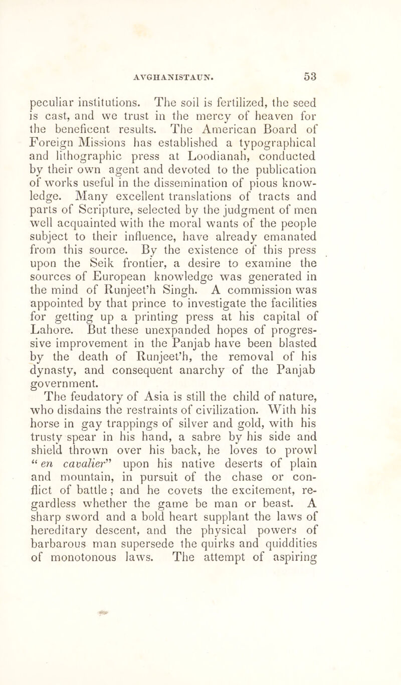 peculiar institutions. The soil is fertilized, the seed is cast, and we trust in the mercy of heaven for the beneficent results. The American Board of Foreign Missions has established a typographical and lithographic press at Loodianah, conducted by their own agent and devoted to the publication of works useful in the dissemination of pious know- ledge. Many excellent translations of tracts and parts of Scripture, selected by the judgment of men well acquainted with the moral wants of the people subject to their influence, have already emanated from this source. By the existence of this press upon the Seik frontier, a desire to examine the sources of European knowledge was generated in the mind of Runjeet’h Singh. A commission was appointed by that prince to investigate the facilities for getting up a printing press at his capital of Lahore. But these unexpanded hopes of progres- sive improvement in the Panjab have been blasted by the death of Runjeet’h, the removal of his dynasty, and consequent anarchy of the Panjab government. The feudatory of Asia is still the child of nature, who disdains the restraints of civilization. With his horse in gay trappings of silver and gold, with his trusty spear in his hand, a sabre by his side and shield thrown over his back, he loves to prowl “ en cavalier’’ upon his native deserts of plain and mountain, in pursuit of the chase or con- flict of battle ; and he covets the excitement, re- gardless whether the game be man or beast. A sharp sword and a bold heart supplant the laws of hereditary descent, and the physical powers of barbarous man supersede the quirks and quiddities of monotonous laws. The attempt of aspiring