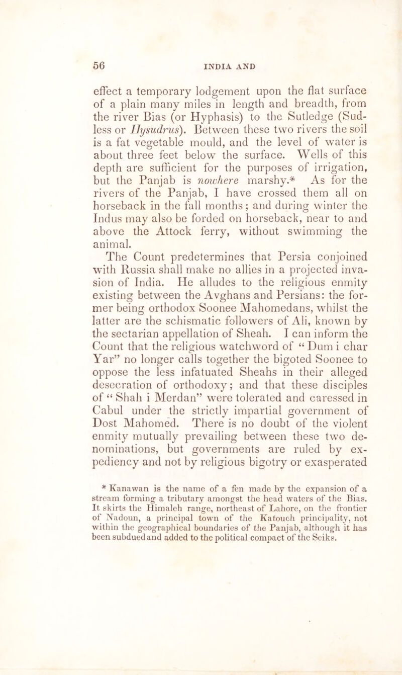 effect a temporary lodgement upon the flat surface of a plain many miles in length and breadth, from the river Bias (or Hyphasis) to the Sutledge (Sud- less or Hysudrus). Between these two rivers the soil is a fat vegetable mould, and the level of water is about three feet below the surface. Wells of this depth are sufficient for the purposes of irrigation, but the Panjab is nowhere marshy.* As for the rivers of the Panjab, I have crossed them all on horseback in the fall months; and during winter the Indus may also be forded on horseback, near to and above the Attock ferry, without swimming the animal. The Count predetermines that Persia conjoined with Russia shall make no allies in a projected inva- sion of India. He alludes to the religious enmity existing betw^een the Avghans and Persians: the for- mer being orthodox Soonee Mahomedans, whilst the latter are the schismatic followers of Ali, know^n by the sectarian appellation of Sheah. I can inform the Count that the religious watchword of “ Dum i char Yar” no longer calls together the bigoted Soonee to oppose the less infatuated Sheahs in their alleged desecration of orthodoxy; and that these disciples of “ Shah i Merdan” w^ere tolerated and caressed in Cabul under the strictly impartial government of Dost Mahomed. There is no doubt of the violent enmity mutually prevailing between these two de- nominations, but governments are ruled by ex- pediency and not by religious bigotry or exasperated ^ Kanawan is the name of a fen made by the expansion of a stream forming- a tributary amongst the head waters of the Bias. It skirts the Himaleh range, northeast of Lahore, on the frontier of Nadoun, a principal town of the Katouch princi})ality, not within the geographical boundaries of the Panjab, although it has been subdued and added to the political compact of the Seiks.