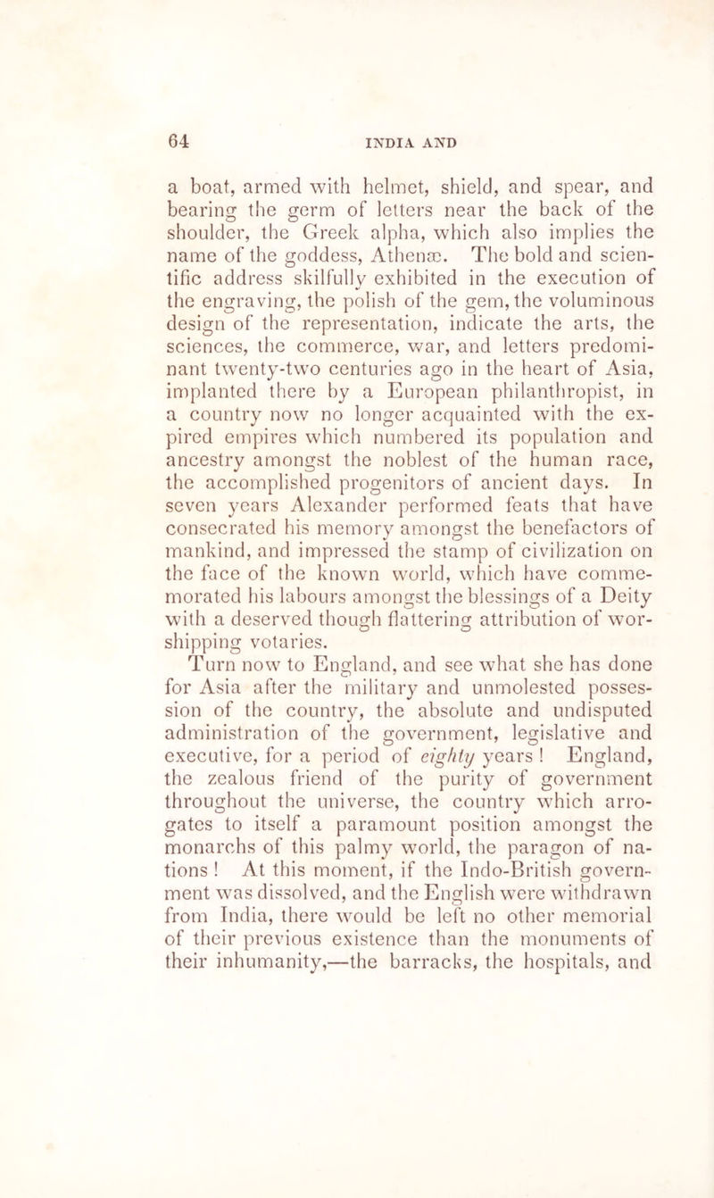 a boat, armed with helmet, shield, and spear, and bearing the germ of letters near the back of the shoulder, the Greek alpha, which also implies the name of the goddess, Athenoe. The bold and scien- tific address skilfully exhibited in the execution of A' the engraving, the polish of the gem, the voluminous design of the representation, indicate the arts, the sciences, the commerce, war, and letters predomi- nant twenty-two centuries ago in the heart of Asia, implanted there by a European philanthropist, in a country now no longer acquainted with the ex- pired empires which numbered its population and ancestry amongst the noblest of the human race, the accomplished progenitors of ancient days. In seven years Alexander performed feats that have consecrated his memory amongst the benefactors of mankind, and impressed the stamp of civilization on the face of the known world, which have comme- morated his labours amongst the blessings of a Deity with a deserved thouo^h flattering^ attribution of wor- shipping votaries. Turn now to England, and see what she has done for Asia after the military and unmolested posses- sion of the country, the absolute and undisputed administration of the government, legislative and executive, for a period of eighty years ! England, the zealous friend of the purity of government throughout the universe, the country wTich arro- gates to itself a paramount position amongst the monarchs of this palmy world, the paragon of na- tions ! At this moment, if the Indo-British govern- ment was dissolved, and the English wmre withdrawn from India, there would be left no other memorial of their previous existence than the monuments of their inhumanity,—the barracks, the hospitals, and