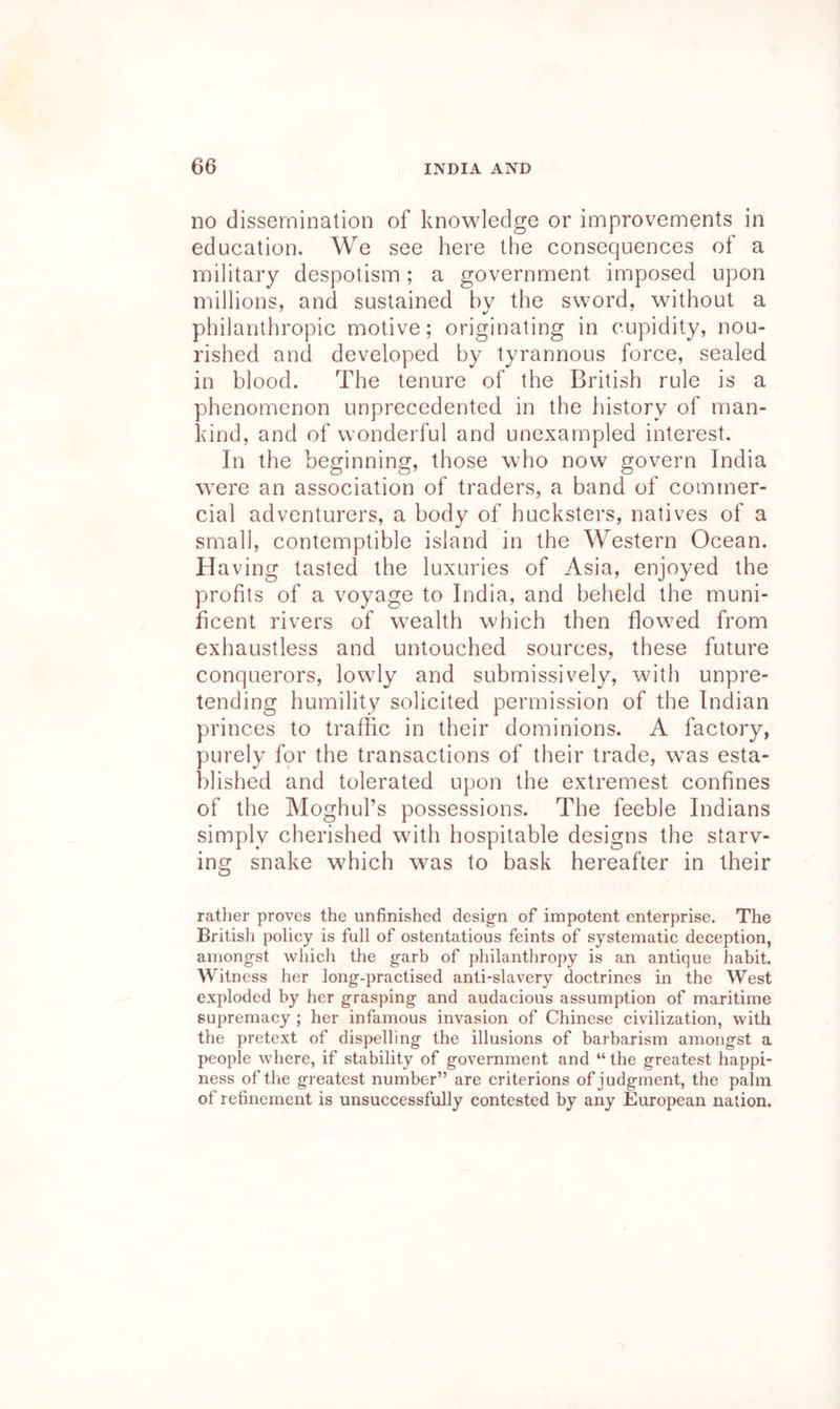 no dissemination of knowledge or improvements in education. We see here the consequences of a military despotism; a government imposed upon millions, and sustained bv the sword, without a philanthropic motive; originating in cupidity, nou- rished and developed by tyrannous force, sealed in blood. The tenure of the British rule is a phenomenon unprecedented in the history of man- kind, and of wonderful and unexampled interest. In the beginning, those who now govern India were an association of traders, a band of commer- cial adventurers, a body of hucksters, natives of a small, contemptible island in the Western Ocean. Ha ving tasted the luxuries of Asia, enjoyed the profits of a voyage to India, and beheld the muni- ficent rivers of wealth which then flowed from exhaustless and untouched sources, these future conquerors, lowly and submissively, with unpre- tending humility solicited permission of the Indian princes to traffic in their dominions. A factory, purely for the transactions of their trade, was esta- blished and tolerated upon the extremest confines of the Moghul’s possessions. The feeble Indians simply cherished with hospitable designs the starv- ing snake which was to bask hereafter in their ratlier proves the unfinished design of impotent enterprise. The Britisli poliey is full of ostentatious feints of systematic deception, amongst which the garb of philanthropy is an antique habit. Witness her long-practised anti-slavery doctrines in the West exploded by her grasping and audacious assumption of maritime supremacy ; her infamous invasion of Chinese civilization, with the pretext of dispelling the illusions of barbarism amongst a people where, if stability of government and “ the greatest happi- ness of the greatest number” are criterions of judgment, the palm of refinement is unsuccessfully contested by any European nation.