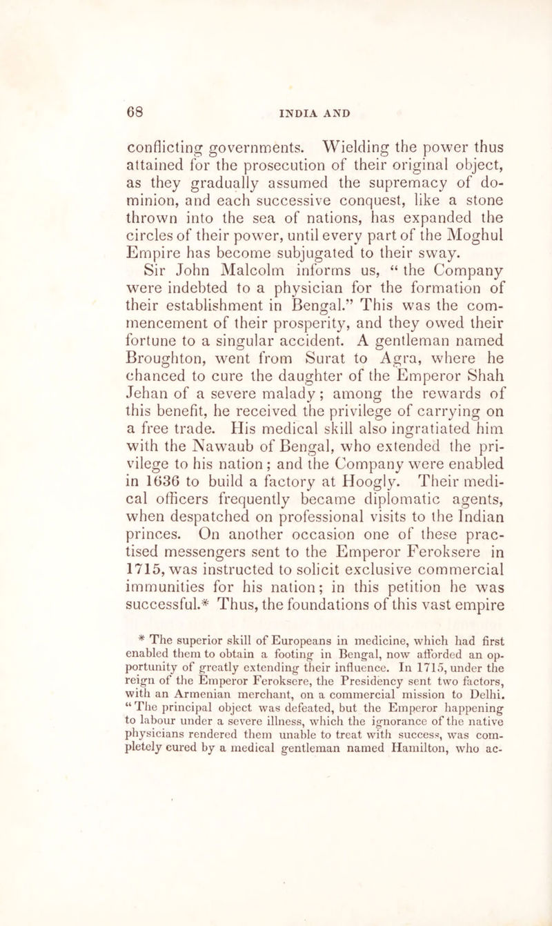 conflicting governments. Wielding the power thus attained for the prosecution of their original object, as they gradually assumed the supremacy of do- minion, and each successive conquest, like a stone thrown into the sea of nations, has expanded the circles of their power, until every part of the Moghul Empire has become subjugated to their sway. Sir John Malcolm informs us, “ the Company were indebted to a physician for the formation of their establishment in Bengal.” This was the com- mencement of their prosperity, and they owed their fortune to a singular accident. A gentleman named Broughton, went from Surat to Agra, where he chanced to cure the daughter of the Emperor Shah Jehan of a severe malady; among the rewards of this benefit, he received the privilege of carrying on a free trade. His medical skill also ingratiated him with the Nawaub of Bengal, who extended the pri- vilege to his nation ; and the Company w^ere enabled in 1636 to build a factory at Hoogly. Their medi- cal officers frequently became diplomatic agents, when despatched on professional visits to the Indian princes. On another occasion one of these prac- tised messengers sent to the Emperor Feroksere in 1715, was instructed to solicit exclusive commercial immunities for his nation; in this petition he was successful.* Thus, the foundations of this vast empire * The superior skill of Europeans in medicine, which had first enabled them to obtain a footing- in Bengal, now afforded an op- portunity of greatly extending their influence. In 1715, under the reign of the Emperor Feroksere, the Presidency sent two factors, with an Armenian merchant, on a commercial mission to Delhi. “ The principal object was defeated, but the Emperor happening to labour under a severe illness, which the ignorance of the native physicians rendered them unable to treat with success, was com- pletely cured by a medical gentleman named Hamilton, who ac-