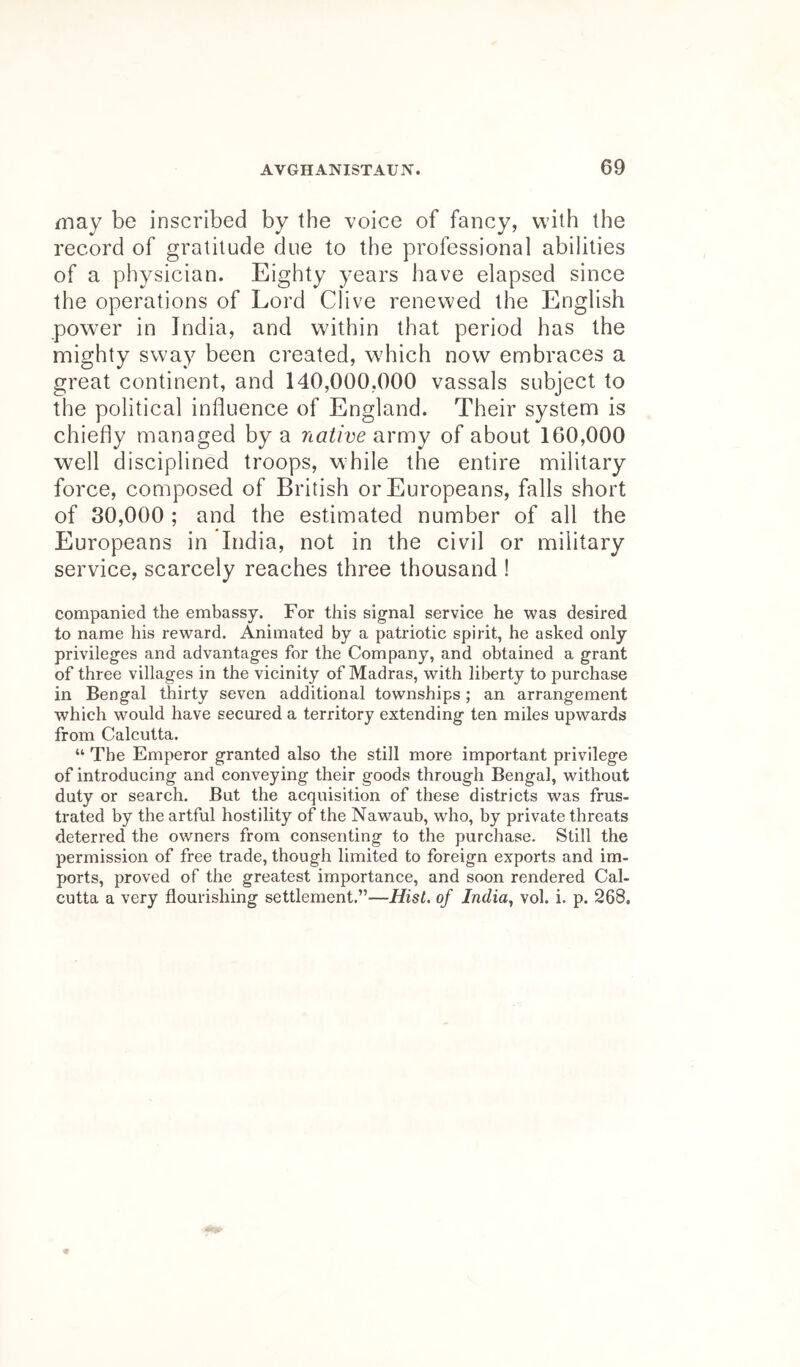 may be inscribed by the voice of fancy, with the record of gratitude due to the professional abilities of a physician. Eighty years have elapsed since the operations of Lord Clive renewed the English power in India, and within that period has the mighty sway been created, which now embraces a great continent, and 140,000,000 vassals subject to the political influence of England. Their system is chiefly managed by a native army of about 160,000 well disciplined troops, while the entire military force, composed of British or Europeans, falls short of 30,000 ; and the estimated number of all the Europeans in India, not in the civil or military service, scarcely reaches three thousand ! Companied the embassy. For this signal service he was desired to name his reward. Animated by a patriotic spirit, he asked only privileges and advantages for the Company, and obtained a grant of three villages in the vicinity of Madras, with liberty to purchase in Bengal thirty seven additional townships; an arrangement which would have secured a territory extending ten miles upwards from Calcutta. “ The Emperor granted also the still more important privilege of introducing and conveying their goods through Bengal, without duty or search. But the acquisition of these districts was frus- trated by the artful hostility of the Nawaub, who, by private threats deterred the owners from consenting to the purchase. Still the permission of free trade, though limited to foreign exports and im- ports, proved of the greatest importance, and soon rendered Cal- cutta a very flourishing settlement.”—Hist, of India, vol. i. p. 268.