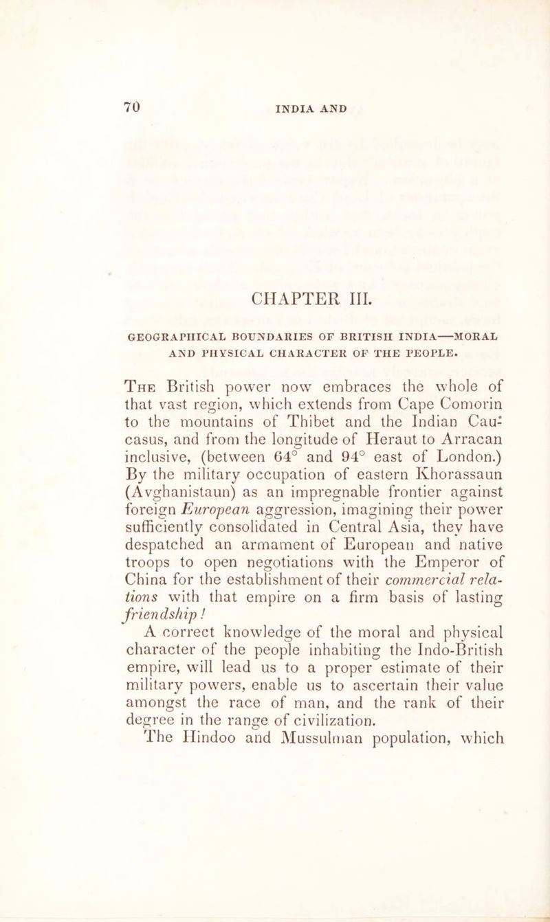 CHAPTER III. GEOGRAPHICAL BOUNDARIES OF BRITISH INDIA MORAL AND PHYSICAL CHARACTER OF THE PEOPLE. The British power now embraces the whole of that vast region, which extends from Cape Comorin to the mountains of Thibet and the Indian Cau- casus, and from the longitude of Heraut to Arracan inclusive, (between 64° and 94° east of London.) By the military occupation of eastern Khorassaun (Avghanistaun) as an impregnable frontier against foreign European aggression, imagining their powder sufficiently consolidated in Central Asia, they have despatched an armament of European and native troops to open negotiations with the Emperor of China for the establishment of their commercial rela- tions with that empire on a firm basis of lasting friendship! A correct knowledge of the moral and physical character of the people inhabiting the Indo-British empire, will lead us to a proper estimate of their m.ilitary powers, enable us to ascertain their value amongst the race of man, and the rank of their degree in the range of civilization. The Hindoo and Mussulman population, which