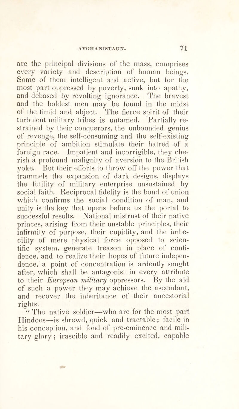 are the principal divisions of the mass, comprises every variety and description of human beings. Some of them intelligent and active, but for the most part oppressed by poverty, sunk into apathy, and debased by revolting ignorance. The bravest and the boldest men may be found in the midst of the timid and abject. The fierce spirit of their turbulent military tribes is untamed. Partially re- strained by their conquerors, the unbounded genius of revenge, the self-consuming and the self-existing principle of ambition stimulate their hatred of a foreign race. Impatient and incorrigible, they che- rish a profound malignity of aversion to the British yoke. But their efforts to throw off the power that trammels the expansion of dark designs, displays the futility of military enterprise unsustained by social faith. Reciprocal fidelity is the bond of union which confirms the social condition of man, and unity is the key that opens before us the portal to successful results. National mistrust of their native princes, arising from their unstable principles, their infirmity of purpose, their cupidity, and the imbe- cility of mere physical force opposed to scien- tific system, generate treason in place of confi- dence, and to realize their hopes of future indepen- dence, a point of concentration is ardently sought after, which shall be antagonist in every attribute to their European military oppressors. By the aid of such a power they may achieve the ascendant, and recover the inheritance of their ancestorial rights. The native soldier—who are for the most part Hind oos—is shrewd, quick and tractable; facile in his conception, and fond of pre-eminence and mili- tary glory; irascible and readily excited, capable