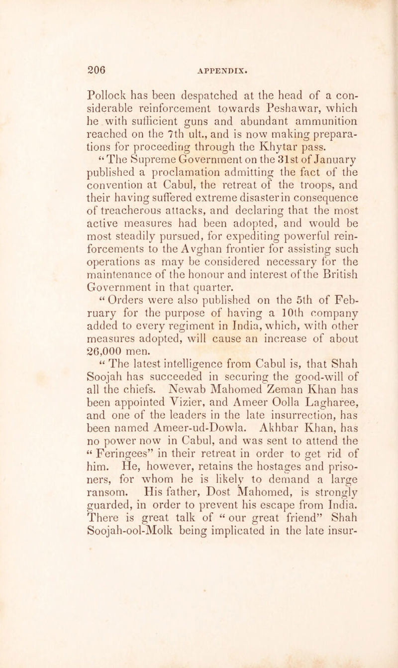 Pollock has been despatched at the head of a con- siderable reinforcement towards Peshawar, which he with sufficient guns and abundant ammunition reached on the 7th ult., and is now making prepara- tions for proceeding through the Khytar pass. “The vSupreme Government on the 31st of January published a proclamation admitting the fact of the convention at Cabul, the retreat of the troops, and their having suffered extreme disasterin consequence of treacherous attacks, and declaring that the most active measures had been adopted, and would be most steadily pursued, for expediting powerful rein- forcements to the Avghan frontier for assisting such operations as may be considered necessary for the maintenance of the honour and interest of the British Government in that quarter. “ Orders w'ere also published on the 5th of Feb- ruary for the purpose of having a 10th company added to every regiment in India, w’hich, with other measures adopted, will cause an increase of about 26,000 men. “ The latest intelligence from Cabul is, that Shah Soojah has succeeded in securing the good-will of all the chiefs. Newab Mahomed Zeman Khan has been appointed Vizier, and Ameer Oolla Lagharee, and one of the leaders in the late insurrection, has been named Ameer-ud-Dowla. Akhbar Khan, has no power now in Cabul, and was sent to attend the “ Feringees” in their retreat in order to get rid of him. He, however, retains the hostages and priso- ners, for whom he is likely to demand a large ransom. Plis father. Dost Mahomed, is strongly guarded, in order to prevent his escape from India. There is great talk of “ our great friend” Shah Soojah-ool-Molk being implicated in the late insur-