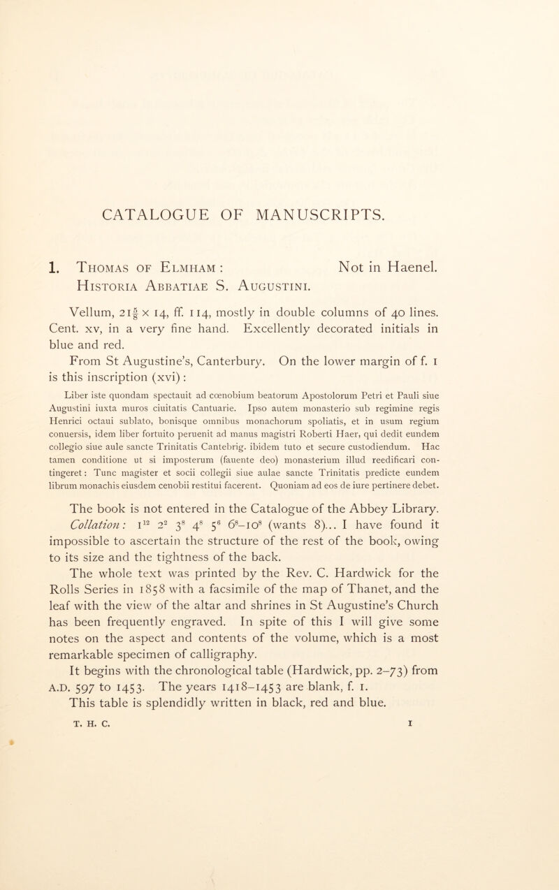 CATALOGUE OF MANUSCRIPTS. 1. Thomas of Elmham : Notin Haenel. H iSTORiA Abbatiae S. Augustini. Vellum, 2i| X 14, IT. 114, mostly in double columns of 40 lines. Cent. XV, in a very fine hand. Excellently decorated initials in blue and red. From St Augustine’s, Canterbury. On the lower margin of f. i is this inscription (xvi) : Liber iste quondam spectauit ad coenobium beatorum Apostolorum Petri et Pauli siue Augustini iuxta muros ciuitatis Cantuarie. Ipso autem monasterio sub regimine regis Henrici octaui sublato, bonisque omnibus monachorum spoliatis, et in usum regium conuersis, idem liber fortuito peruenit ad manus magistri Roberti Haer, qui dedit eundem collegio siue aule sancte Trinitatis Cantebrig. ibidem tuto et secure custodiendum. Hac tamen conditione ut si imposterum (fauente deo) monasterium illud reedificari con- tingeret: Tunc magister et socii collegii siue aulae sancte Trinitatis predicte eundem librum monachis eiusdem cenobii restitui facerent. Quoniam ad eos de iure pertinere debet. The book is not entered in the Catalogue of the Abbey Library. Collation: 2^ 3® 4^ 5® 6®-io® (wants 8)... I have found it impossible to ascertain the structure of the rest of the book, owing to its size and the tightness of the back. The whole text was printed by the Rev. C. Hardwick for the Rolls Series in 1858 with a facsimile of the map of Thanet, and the leaf with the view of the altar and shrines in St Augustine’s Church has been frequently engraved. In spite of this I will give some notes on the aspect and contents of the volume, which is a most remarkable specimen of calligraphy. It begins with the chronological table (Hardwick, pp. 2-73) from A.D. 597 to 1453. The years 1418-1453 are blank, f. i. This table is splendidly written in black, red and blue.