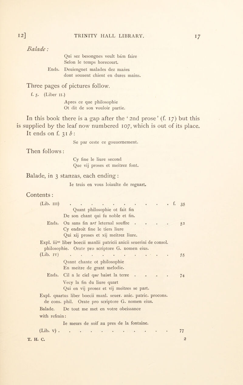 Balade: Qui sez besongnes veult hien faire Selon le temps horecourt. Ends. Deuiengnet malades dez mams dont souuent chient en dures mains. Three pages of pictures follow. f. 5. (Liber ii.) Apres ce que philosophic Ot dit de son vouloir partie. In this book there is a gap after the ‘ 2nd prose’ (f. 17) but this is supplied by the leaf now numbered 107, which is out of its place. It ends on f 31 <5 : Se par ceste ce gouuernement. Then follows: Cy fine le liure second Que vij proses et meitrez font. Balade, in 3 stanzas, each ending: le truis en vous loiaulte de regnart. Contents : (Lib. Ill) Quant philosophic ot fait fin De son chant qui fu noble et fin. Ends. Ou sans fin z.rt leternal souffre .... Cy endroit fine le tiers liure Qui xij proses et xij meitrez liure. Expl. iii^s liber boecii manlii patricii anicii seuerini de consol. philosophic. Orate pro scriptore G. nomen eius. (Lib. iv) ■ . . Quant chante ot philosophic En meitre de grant melodic. Ends. Cil a le del o^e bai^t la terre .... Vecy la fin du liure quart Qui en vij prosez et vij meitres se part. Expl. quartus liber boecii manl. seuer. anic. patric. procons. de cons. phil. Orate pro scriptore G. nomen eius. Balade. De tout me met en votre obeissance with refrain: le meurs de soif au pres de la fontaine. (Lib. v) f- 35 52 55 74 T. H. C. 2