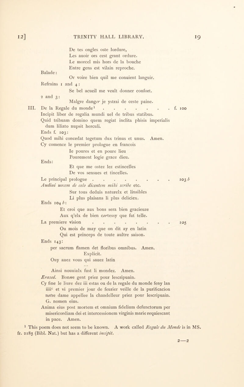 III. De tes ongles oste lordure, Les auoir ors cest grant ordure. Le morcel mis hors de la bouche Entre gens est vilain reproche. Balade: Or voire bien quil me conuient languir. Refrains i and 4 : Se bel acueil me veult donner confort. 1 and 3: Malgre danger je ystrai de ceste paine. De la Regale du monde^ ....... Incipit liber de regalia mundi uel de tribus statibus. Quid tribuam domino quern regiat inclita phisis imperialis dum liliato nupsit herculi. Ends f. 103: Quod mihi concedat tegetum dux trinus et unus. Amen. Cy comence le premier prologue en francois le poures et en poure lieu Pourement logie grace dieu. Ends: Et que me ostez lez estincelles De VOS sensues et tincelles. Le principal prologue ........ Audiui uocem de celo dicentem mihi scribe etc. Sur tous deduis naturelx et linsibles Li plus plaisans li plus deliciex. Ends 104 b: Et croi que aux bons sera bien gracieuze Aux q’elx de bien c^^rtessy que fut telle. La premiere vision ...... Ou mois de may que on dit ay en latin Qui est princeps de toute aultre saison. Ends 143: per sacrum flamen det floribus omnibus. Amen. Explicit. Ouy auez vous qui sauez latin f. 100 103^ 105 Ainsi nouuialx fust li mondez. Amen. Erased. Bon;ze gent priez pour lescripuain. Cy fine le liure dez iii estas ou de la regale du monde feny Ian iiib et vi premier jour de feurier veille de la purificacion nobre dame appellee la ehandelleur priez pour lescripuain. G. nomen eius. Anima eius post mortem et omnium fidelium defunctorum per misericordiam dei et intercessionem virginis marie requiescant in pace. Amen. ^ This poem does not seem to be known. A work called Regale du Monde is in MS. fr. 2185 (Bibl. Nat.) but has a different incipit. 2—2