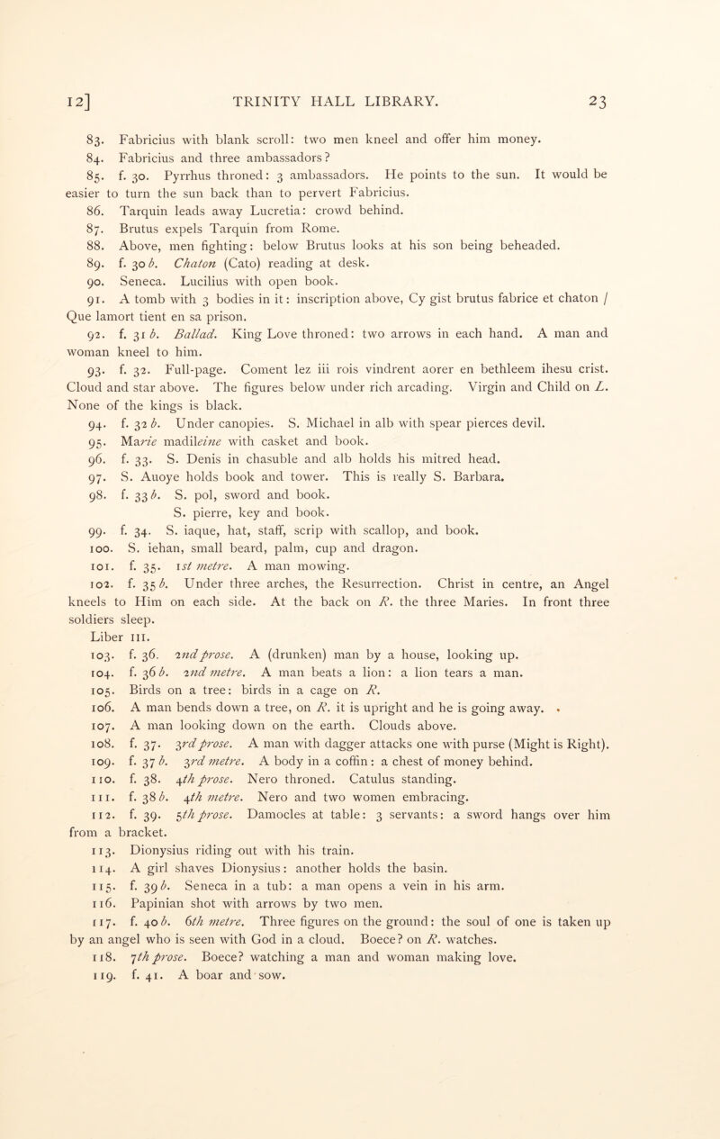 83. Fabricius with blank scroll: two men kneel and offer him money. 84. Fabricius and three ambassadors? 85. f. 30. Pyrrhus throned: 3 ambassadors. He points to the sun. It would be easier to turn the sun back than to pervert Fabricius. 86. Tarquin leads away Lucretia: crowd behind. 87. Brutus expels Tarquin from Rome. 88. Above, men fighting: below Brutus looks at his son being beheaded. 89. f. 30 b. Chaton (Cato) reading at desk. 90. Seneca. Lucilius with open book. 91. A tomb with 3 bodies in it: inscription above, Cy gist brutus fabrice et chaton / Que lamort tient en sa prison. 92. i. -^ib. Ballad. King Love throned: two arrows in each hand. A man and woman kneel to him. 93. f. 32. Full-page. Coment lez iii rois vindrent aorer en bethleem ihesu crist. Cloud and star above. The figures below under rich arcading. Virgin and Child on L. None of the kings is black. 94. f. 32 b. Under canopies. S. Michael in alb with spear pierces devil. 95. yi.-A.rie madiUAzd with casket and book. 96. f- 33- S. Denis in chasuble and alb holds his mitred head. 97. S. Alloye holds book and tower. This is really S. Barbara. 98. f. 33^. S. pol, sword and book. S. pierre, key and book. 99. f. 34. S. iaque, hat, staff, scrip with scallop, and book. 100. S. iehan, small beard, palm, cup and dragon. 101. f. 35. \st metre. A man mowing. 102. f. 35;^. Under three arches, the Resurrection. Christ in centre, an Angel kneels to Him on each side. At the back on R. the three Maries. In front three soldiers sleep. Liber ill. 103. f. 36. -indprose. A (drunken) man by a house, looking up. [04. f. 36^. ind metre. A man beats a lion: a lion tears a man. 105. Birds on a tree: birds in a cage on R. 106. A man bends down a tree, on R. it is upright and he is going away. . 107. A man looking down on the earth. Clouds above. 108. f. 37. -^rdprose. A man with dagger attacks one with purse (Might is Right). 109. f. 37 b. -^rd metre. A body in a coffin: a chest of money behind, no. f. 38. \th p7'ose. Nero throned. Catulus standing. 111. f. 38Z'. \th metre. Nero and two women embracing. 112. f. 39. ^th prose. Damocles at table: 3 servants: a sword hangs over him from a bracket. 113. Dionysius riding out with his train. 114. A girl shaves Dionysius: another holds the basin. 115. f. 391^. Seneca in a tub: a man opens a vein in his arm. 116. Papinian shot with arrows by two men. 117. i. ^ob. 6th metre. Three figures on the ground: the soul of one is taken up by an angel who is seen with God in a cloud. Boece? on R. watches. 118. ^th prose. Boece? watching a man and woman making love. 119. f. 41. A boar and sow.