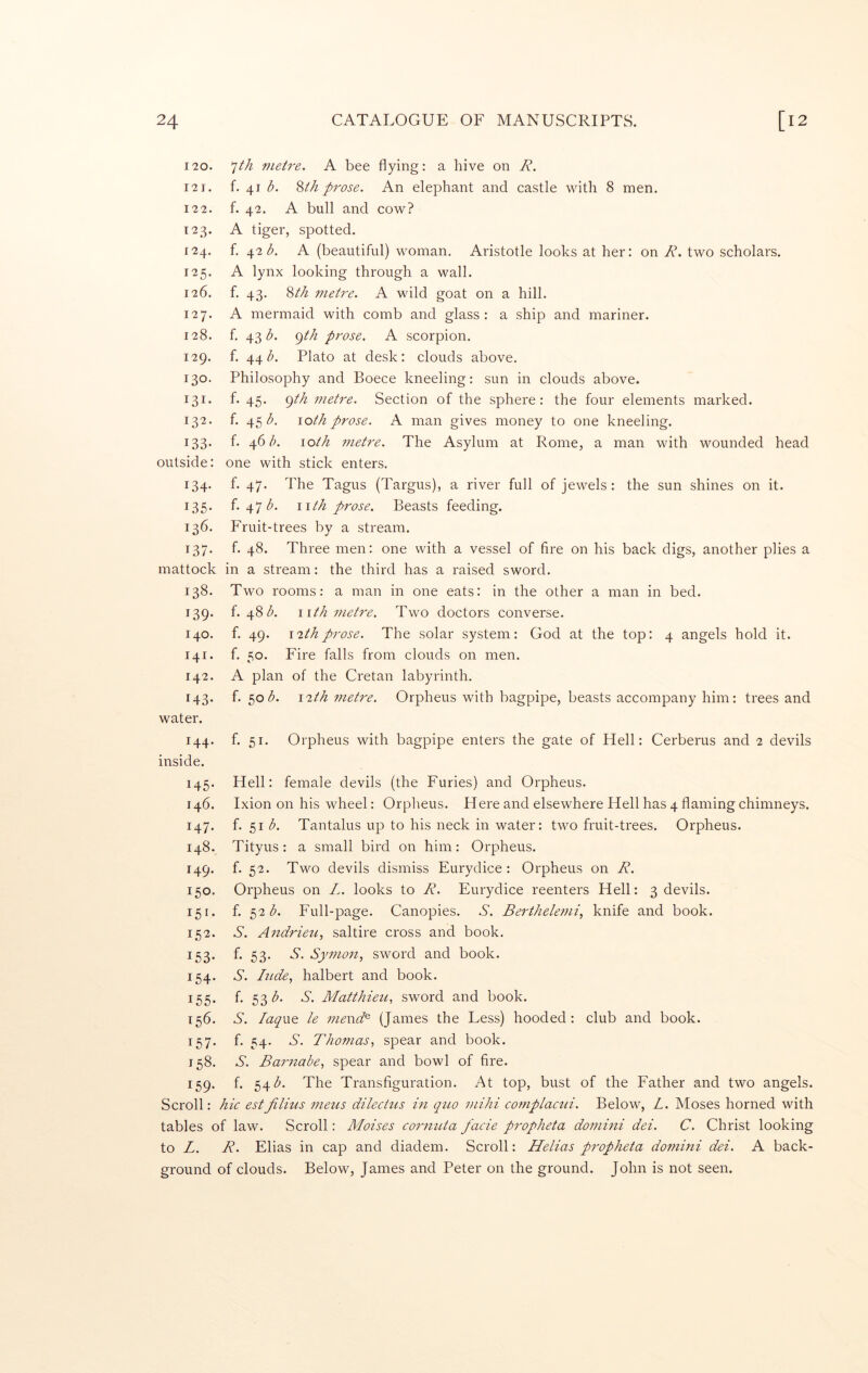 7M tiietre. A bee flying: a hive on R. f. 41 b, %th prose. An elephant and castle with 8 men. f. 42. A bull and cow? A tiger, spotted. f. \2b. A (beautiful) woman. Aristotle looks at her: on R. two scholars. A lynx looking through a wall, f. 43. 8//z metre. A wild goat on a hill. A mermaid with comb and glass : a ship and mariner, f. 43 b. gth prose. A scorpion, f. 44 b. Plato at desk: clouds above. Philosophy and Boece kneeling: sun in clouds above, f. 45. e)th metre. Section of the sphere: the four elements marked, f. 45 <5. loth prose. A man gives money to one kneeling, f. ^6 b. loth metre. The Asylum at Rome, a man with wounded head outside: one with stick enters. 134. f. 47. The Tagus (Targus), a river full of jewels: the sun shines on it. 135. f. 47 (^. nth prose. Beasts feeding. 136. Fruit-trees by a stream. 137. f. 48. Three men: one with a vessel of fire on his back digs, another plies a mattock in a stream: the third has a raised sword. 138. Two rooms: a man in one eats: in the other a man in bed. f. 48 nth metre. Two doctors converse. f. 49. i2thprose. The solar system: God at the top: 4 angels hold it. f. 50. Fire falls from clouds on men. A plan of the Cretan labyrinth. f. 50(5. iRh metre. Orpheus with bagpipe, beasts accompany him: trees and 120. 121. 122. 123. 124. 125. 126. 127. 128. 129. 130. 131. 132. 133- 139- 140. 141. 142. 143- water. f. 51. Orpheus with bagpipe enters the gate of Hell: Cerberus and 2 devils 144- inside. 145. Hell: female devils (the Furies) and Orpheus. 146. Ixion on his wheel: Orpheus. Here and elsewhere Hell has 4 flaming chimneys. 147. f. 51 b. Tantalus up to his neck in water: two fruit-trees. Orpheus. 148. Tityus: a small bird on him: Orpheus. 149. f. 52. Two devils dismiss Eurydice : Orpheus on R. 150. Orpheus on L. looks to R. Eurydice reenters Hell: 3 devils. 151. f. 52(5. Full-page. Canopies. S. Berthelemi., knife and book. 152. S. Andrieu, saltire cross and book. 153- f- 53- Aymon, sword and book. 154. S. hide., halbert and book. 155- fl 53'^- Matthieu., sword and book. 156. S. laqixo le mend^ (James the Less) hooded: club and book. 157. f. 54. S. Thomas., spear and book. 158. S. Barnabe, spear and bowl of fire. 159. f. 54(5. The Transfiguration. At top, bust of the Father and two angels. Scroll: hie estJilitis meus dilecHis in quo mihi complactii. Below, L. Moses horned with tables of law. Scroll: Moises cornuta facie propheta domini dei. C. Christ looking to L. R. Elias in cap and diadem. Scroll: Helias propheta domini dei. A back- ground of clouds. Below, James and Peter on the ground. John is not seen.