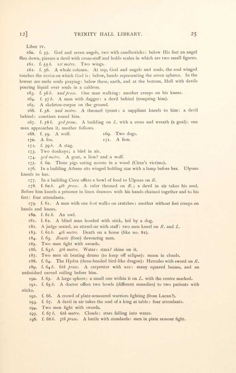 Liber iv. 160. f. 55. God and seven angels, two with candlesticks: below His feet an angel flies down, pierces a devil with cross-staff and holds scales in which are two small figures. 161. f. 55Z'. \st metre. Two wings. 162. f. 56. A whole column. At top, God and angels and souls, the soul winged touches the vesica on which God is : below, bands representing the seven spheres. In the lowest are nude souls praying: below these, earth, and at the bottom, Hell with devils pouring liquid over souls in a caldron. 163. f. 56 2nd prose. One man walking: another creeps on his knees. 164. f. 57 A man with dagger: a devil behind (tempting him). 165. A skeleton-corpse on the ground. 166. f. 58. 27td metre. A throned tyrant: a suppliant kneels to him: a devil behind: courtiers round him. 167. f. 58/5. ^rdprose. A building on L. with a cross and wreath (a goal); one man approaches it, another follows. 168. f. 59. A wolf. 169. Two dogs. 170. A fox. 171. A lion. 172. f. 59^. A stag. 173. Two donkeys; a bird in air. 174. y'd metre. A goat, a lion? and a wolf. 175. f. 60. Three pigs eating acorns in a wmod (Circe’s victims). 176. In a building Athene sits winged holding star with a lamp before her. Ulysses kneels to her. 177. In a building Circe offers a bowl of food to Ulysses on R. 178. f. (iob. \th prose. A ruler throned on R.\ a devil in air takes his soul. Before him kneels a prisoner in linen drawers with his hands chained together and to his feet: four attendants. 179. f. 61. A man with one foot walks on crutches: another without feet creeps on hands and knees. 180. f. 61 A An owl. 181. f. 62. A blind man hooded with stick, led by a dog. 182. A judge seated, an attendant with staff: two men kneel on R. and L. 183. f. (>2b. Afth metre. Death on a horse (like no. 82). 184. f. 63. Beasts (four) devouring men. 185. Two men fight with swords. 186. f. 631^. 5M metre. Water: stars? shine on it. 187. Two men sit beating drums (to keep off eclipse): moon in clouds. 188. f. 64. The Hydra (three-headed bird-like dragon): Hercules with sword on R. 189. f. 64^^. (ith prose. A carpenter with axe: many squared beams, and an unfinished carved railing before him. 190. f. 65. A large sphere: a small one within it on L. with the centre marked. 191. f. 65 (5'. A doctor offers two bowls (different remedies) to two patients with sticks. 192. f. 66. A crowd of plate-armoured warriors fighting (from Lucan?). 193. f. 67. A devil in air takes the soul of a king at table: four attendants. 194. Two men fight with swords. 195. f. 67 (^. ()th metre. Clouds: stars falling into water. 196. f. 68']thprose. A battle with standards: men in plate armour fight.