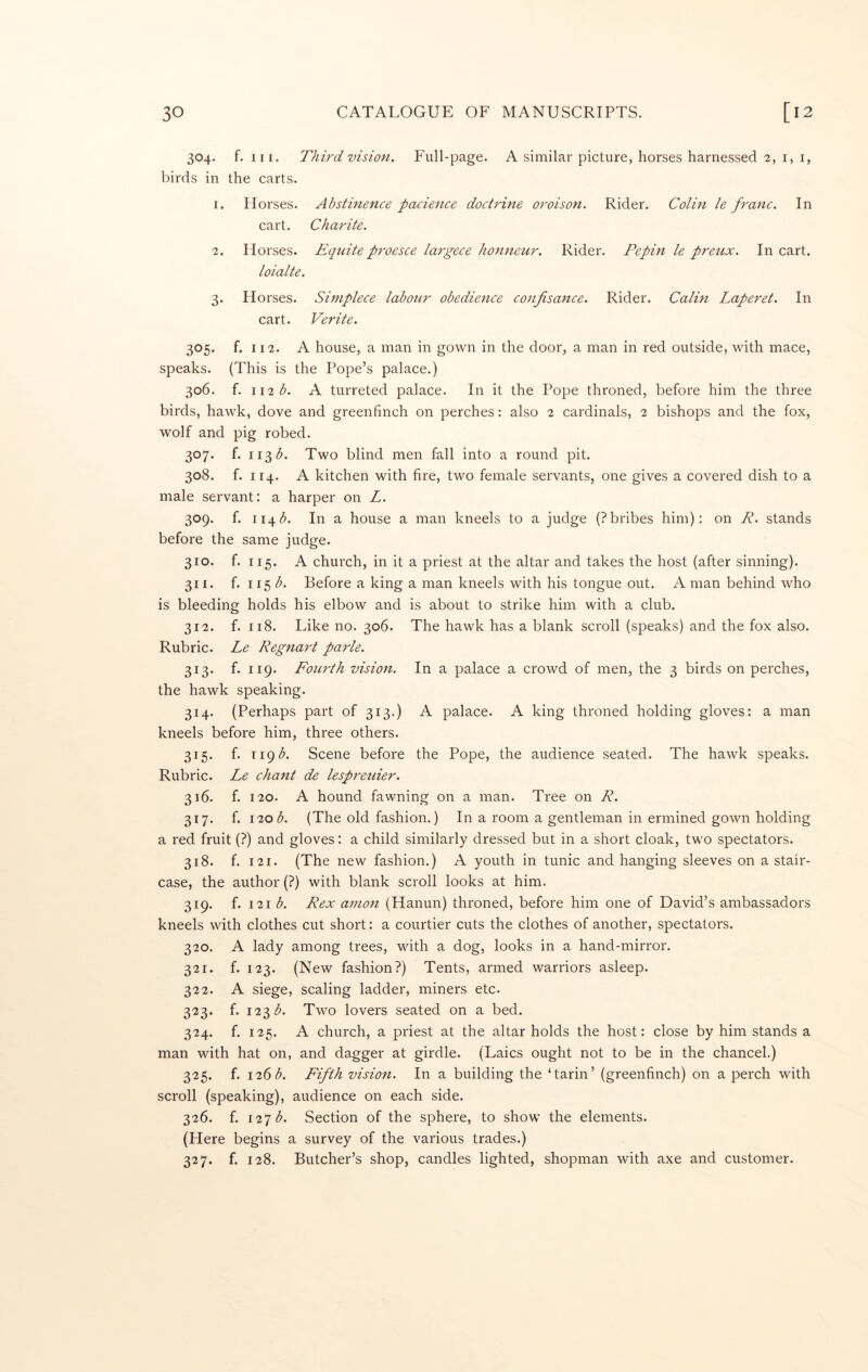 304. f. III. Third vision. Full-page. A similar picture, horses harnessed 2, i, i, birds in the carts. 1. Horses. Abstinence pacience doctrine oroison. Rider. Colin le franc. In cart. Charite. 2. Horses. Eqidte proesce largece honneur. Rider. Pepin le preux. In cart. loialte. 3. Horses. Simplece labour obedience confisance. Rider. Calin Laperet. In cart. Verite. 305. f. 112. A house, a man in gown in the door, a man in red outside, with mace, speaks. (This is the Pope’s palace.) 306. f. ii2<^. A turreted palace. In it the Pope throned, before him the three birds, hawk, dove and greenfinch on perches: also 2 cardinals, 2 bishops and the fox, wolf and pig robed. 307. f. ii^b. Two blind men fall into a round pit. 308. f. 114. A kitchen with fire, two female servants, one gives a covered dish to a male servant: a harper on L. 309. f. 114(5. In a house a man kneels to a judge (?bribes him): on R. stands before the same judge. 310. f. 115. A church, in it a priest at the altar and takes the host (after sinning). 311. f. 115 b. Before a king a man kneels with his tongue out. A man behind who is bleeding holds his elbow and is about to strike him with a club. 312. f. 118. Like no. 306. The hawk has a blank scroll (speaks) and the fox also. Rubric. Le Regnart parle. 313. f. 119. Fourth vision. In a palace a crowd of men, the 3 birds on perches, the hawk speaking. 314. (Perhaps part of 313.) A palace. A king throned holding gloves: a man kneels before him, three others. 315. f. 119 A Scene before the Pope, the audience seated. The hawk speaks. Rubric. Le chant de lespreuier. 316. f. 120. A hound fawning on a man. Tree on R. 317. f. 120 A (The old fashion.) In a room a gentleman in ermined gown holding a red fruit (?) and gloves: a child similarly dressed but in a short cloak, two spectators. 318. f. 121. (The new fashion.) A youth in tunic and hanging sleeves on a stair- case, the author (?) with blank scroll looks at him. 319. f. 121 A Rex amon (Hanun) throned, before him one of David’s ambassadors kneels with clothes cut short: a courtier cuts the clothes of another, spectators. 320. A lady among trees, with a dog, looks in a hand-mirror. 321. f. 123. (New fashion?) Tents, armed warriors asleep. 322. A siege, scaling ladder, miners etc. 323. f. 123(5. Two lovers seated on a bed. 324. f. 125. A church, a priest at the altar holds the host: close by him stands a man with hat on, and dagger at girdle. (Laics ought not to be in the chancel.) 325. f. 126(5. Fifth vision. In a building the ‘tarin’ (greenfinch) on a perch with scroll (speaking), audience on each side. 326. f. 127(5. Section of the sphere, to show the elements. (Here begins a survey of the various trades.) 327. f. 128. Butcher’s shop, candles lighted, shopman with axe and customer.