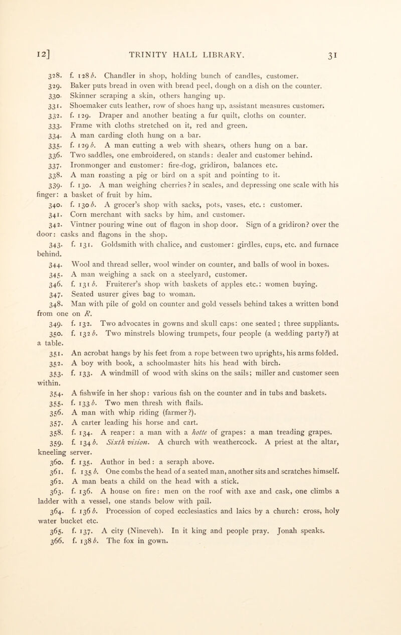 328. f. 128(5. Chandler in shop, holding bunch of candles, customer. 329. Baker puts bread in oven with bread peel, dough on a dish on the counter. 330. Skinner scraping a skin, others hanging up. 331. Shoemaker cuts leather, row of shoes hang up, assistant measures customeri 332. f. 129. Draper and another beating a fur quilt, cloths on counter. 333. Frame with cloths stretched on it, red and green. 334. A man carding cloth hung on a bar. 335. f. 129(5. A man cutting a web with shears, others hung on a bar. 336. Two saddles, one embroidered, on stands: dealer and customer behind. 337. Ironmonger and customer: fire-dog, gridiron, balances etc. 338. A man roasting a pig or bird on a spit and pointing to it. 339. f. 130. A man weighing cherries? in scales, and depressing one scale with his finger: a basket of fruit by him. 340. f. 130(5. A grocer’s shop with sacks, pots, vases, etc.: customer. 341. Corn merchant with sacks by him, and customer. 342. Vintner pouring wine out of flagon in shop door. Sign of a gridiron? over the door: casks and flagons in the shop. 343. f. 131. Goldsmith with chalice, and customer: girdles, cups, etc. and furnace behind. 344. Wool and thread seller, wool winder on counter, and balls of wool in boxes. 345. A man weighing a sack on a steelyard, customer. 346. f. 131 <5. Fruiterer’s shop with baskets of apples etc.: women buying. 347. Seated usurer gives bag to woman. 348. Man with pile of gold on counter and gold vessels behind takes a written bond from one on R. 349. f. 132. Two advocates in gowns and skull caps: one seated ; three suppliants. 350. f. 1^2 b. Two minstrels blowing trumpets, four people (a wedding party?) at a table. 351 352 353 within. 354 355 An acrobat hangs by his feet from a rope between two uprights, his arms folded. A boy with book, a schoolmaster hits his head with birch. f. 133. A windmill of wood with skins on the sails; miller and customer seen A fishwife in her shop: various fish on the counter and in tubs and baskets, f. 133 <5. Two men thresh with flails. 356. A man with whip riding (farmer?). 357. A carter leading his horse and cart. 358. f. 134. A reaper: a man with a hotte of grapes: a man treading grapes. 359. f. 134(5. Sixth vision. A church with weathercock. A priest at the altar, kneeling server. 360. f. 135. Author in bed: a seraph above. 361. f. 135 (5. One combs the head of a seated man, another sits and scratches himself. 362. A man beats a child on the head with a stick. 363. f. 136. A house on fire: men on the roof with axe and cask, one climbs a ladder with a vessel, one stands below with pail. 364. f. 136(5. Procession of coped ecclesiastics and laics by a church: cross, holy water bucket etc. 365. f. 137. A city (Nineveh). In it king and people pray. Jonah speaks. 366. f. 138(5. The fox in gown.