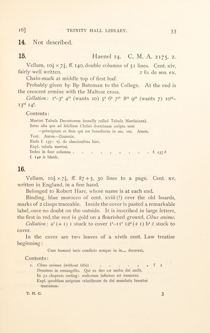 14. N ot described. 15. Haenel 24. C. M. A. 2175. 2. Vellum, io|- X 7^, ff. 140, double columns of 51 lines. Cent, xiv, fairly well written. 2 fo. de sen. ex. Chain-mark at middle top of first leaf. Probably given by Bp Bateman to the College. At the end is the crescent ermine with the Maltese cross. Collation: C-3^ 4^^ (wants 10) 5® 6® 7^° 8^^ 9^^ (wants 7) 10^^- Contents; Martini Tabula Decretorum (usually called Tabula Martiniana). Inter alia que ad fidelium Christi doctrinam scripta sunt —principium et finis qui est benedictus in sec. sec. Amen. Text. Aaron—Zizannia. Ends f. 137: vj. de eleccionibus hiet. Expl. tabula martini. Index in four columns f. 1375 f. 140 is blank. 16. Vellum, loj X 7^, ff. 87-1-5, 30 lines to a page. Cent, xv, written in England, in a fine hand. Belonged to Robert Hare, whose name is at each end. Binding, blue morocco of cent, xviii (?) over the old boards, marks of 2 clasps traceable. Inside the cover is pasted a remarkable label, once no doubt on the outside. It is inscribed in large letters, the first in red, the rest in gold on a flourished ground, Cibus anime. Collation: si (fi- i) i stuck to cover i2^(-f i) b^ 2 stuck to cover. In the cover are two leaves of a xivth cent. Law treatise beginning; Cum humani iuris condicio semper in in... decurrat. Contents: r. Cibus animae (without title) ....... f i Dominus in euuangelio. Qui ex deo est uerba dei audit. In 52 chapters ending: stultorum infinitus est numerus. Expl. quoddam scriptum salutiferum de dei mandatis breuiter tractatum.