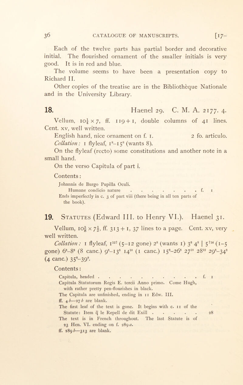 Each of the twelve parts has partial border and decorative initial. The flourished ornament of the smaller initials is very good. It is in red and blue. The volume seems to have been a presentation copy to Richard II. Other copies of the treatise are in the Bibliotheque Nationale and in the University Library. 18. Haenel 29. C. M. A. 2177. 4. Vellum, 10^x7, ff. 119+I, double columns of 41 lines. Cent. XV, well written. English hand, nice ornament on f. i. 2 fo. articulo. Collatio7i: i flyleaf, U-i 5® (wants 8). On the flyleaf (recto) some constitutions and another note in a small hand. On the verso Capitula of part i. Contents: Johannis de Burgo Pupilla Oculi. Humane condicio nature . . . . . . . f. i Ends imperfectly in c. 3 of part viii (there being in all ten parts of the book). 19. Statutes (Edward III. to Henry VI.). Haenel 31. Vellum, io| X 7j, ff. 313 + i, 37 lines to a page. Cent, xv, very well written. Collation: i flyleaf, (5-12 gone) 2^ (wants i) 3® 4^ | 5’^'* (i-5 gone) 6®-8^ (8 canc.) 9^-13® 14^*^ (i canc.) 15^-26® 27^° 28^’^ 29^-34® (4 canc.) 35'-39'- Contents: Capitula, headed .......... f. i Capitula Statutorum Regis E. tercii Anno primo. Come Hugh, with rather pretty pen-flourishes in black. The Capitula are unfinished, ending in ii Edw. HI. ff. 4 <5—27 are blank. The first leaf of the text is gone. It begins with c. 11 of the Statute: Item q le Repell de dit Exill ..... 28 The text is in French throughout. The last Statute is of 23 Hen. VI. ending on f. 28ga. ff. 28g^—313 are blank.