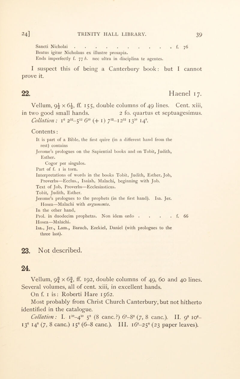 Sancti Nicholai .......... f. 76 Beatus igitur Nicholaus ex illustre prosapia. Ends imperfectly f. 77 <5. nee ultra in disciplina te agentes. I suspect this of being a Canterbury book: but I cannot prove it. 22. Haenel 17. Vellum, 9^ X 6^, ff. 155, double columns of 49 lines. Cent, xiii, in two good small hands. 2 fo. quartus et septuagesimus. Collation: C 510 ^i2_j2i2 j^io Contents: It is part of a Bible, the first quire (in a different hand from the rest) contains Jerome’s prologues on the Sapiential books and on Tobit, Judith, Esther. Cogor per singulos. Part of f. I is torn. Interpretations of words in the books Tobit, Judith, Esther, Job, Proverbs—Ecclus., Isaiah, Malachi, beginning with Job. Text of Job, Proverbs—Ecclesiasticus. Tobit, Judith, Esther. Jerome’s prologues to the prophets (in the first hand), Isa. Jer. Hosea—Malachi with argumenta. In the other hand, Prol. in duodecim prophetas. Non idem ordo . . . . f. 66 Hosea—Malachi. Isa., Jer,, Lam., Baruch, Ezekiel, Daniel (with prologues to the three last). 23. Not described. 24. Vellum, 9j x 6f, ff. 192, double columns of 49, 60 and 40 lines. Several volumes, all of cent, xiii, in excellent hands. On f. I is: Roberti Hare 1562. Most probably from Christ Church Canterbury, but not hitherto identified in the catalogue. Collation: I. 11^-4^*^ 5® (8 canc..?) 6®-8® (7, 8 canc.). II. 9^ 10®- 13® 14^ (7, 8 canc.) 15® (6-8 canc.). III. 16^-25^ (23 paper leaves).
