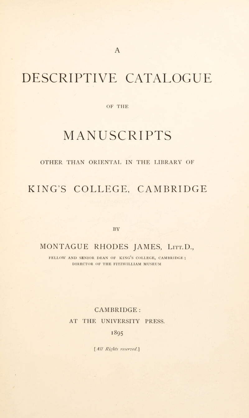 A DESCRIPTIVE CATALOGUE OF THE MANUSCRIPTS OTHER THAN ORIENTAL IN THE LIBRARY OF KING’S COLLEGE, CAMBRIDGE BY MONTAGUE RHODES JAMES, Litt.D., FELLOW AND SENIOR DEAN OF KING’s COLLEGE, CAMBRIDGE; DIRECTOR OF THE FITZWILLIAM MUSEUM CAMBRIDGE : AT THE UNIVERSITY PRESS. 1895 \ All Ris^hfs reserved.']