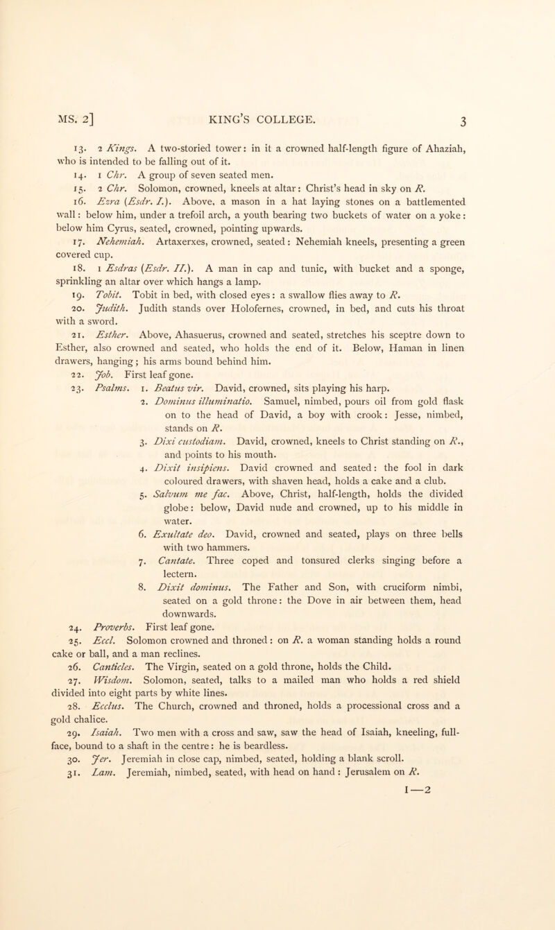 13. 2 Kings. A two-storied tower: in it a crowned half-length figure of Ahaziah, who is intended to be falling out of it. 14. I Chr. A group of seven seated men. 15. 2 Chr. Solomon, crowned, kneels at altar: Christ’s head in sky on R. 16. Ezra {Esdr. /.). Above, a mason in a hat laying stones on a battlemented wall: below him, under a trefoil arch, a youth bearing two buckets of water on a yoke: below him Cyrus, seated, crowned, pointing upwards. 17. Nehemiah. Artaxerxes, crowned, seated : Nehemiah kneels, presenting a green covered cup. 18. 1 Esdras {Esdr. II.). A man in cap and tunic, with bucket and a sponge, sprinkling an altar over which hangs a lamp. 19. Tobit. Tobit in bed, with closed eyes: a swallow flies away to R. 20. Jtcditk. Judith stands over Holofernes, crowned, in bed, and cuts his throat with a sword. 21. Esther. Above, Ahasuerus, crowned and seated, stretches his sceptre down to Esther, also crowned and seated, who holds the end of it. Below, Haman in linen drawers, hanging; his arms bound behind him. 22. yob. First leaf gone. 23. Psalms. I. Beatus vir. David, crowned, sits playing his harp. 2. Domimis illuminatio. Samuel, nimbed, pours oil from gold flask on to the head of David, a boy with crook: Jesse, nimbed, stands on R. 3. Dixi custodiam. David, crowned, kneels to Christ standing on Ak, and points to his mouth. 4. Dixit insipiens. David crowned and seated: the fool in dark coloured drawers, with shaven head, holds a cake and a club. 5. Salvum me fac. Above, Christ, half-length, holds the divided globe: below, David nude and crowned, up to his middle in water. 6. Exultate deo. David, crowned and seated, plays on three bells with two hammers. 7. Capitate. Three coped and tonsured clerks singing before a lectern. 8. Dixit dominus. The Father and Son, with cruciform nimbi, seated on a gold throne: the Dove in air between them, head downwards. 24. Proverbs. First leaf gone. 25. Eccl. Solomon crowned and throned: on R. a woman standing holds a round cake or ball, and a man reclines. 26. Canticles. The Virgin, seated on a gold throne, holds the Child. 27. Wisdom. Solomon, seated, talks to a mailed man who holds a red shield divided into eight parts by white lines. 28. Ecclus. The Church, crowned and throned, holds a processional cross and a gold chalice. 29. Isaiah. Two men with a cross and saw, saw the head of Isaiah, kneeling, full- face, bound to a shaft in the centre: he is beardless. 30. Jer. Jeremiah in close cap, nimbed, seated, holding a blank scroll. 31. Lam. Jeremiah, nimbed, seated, with head on hand : Jerusalem on R. I—2