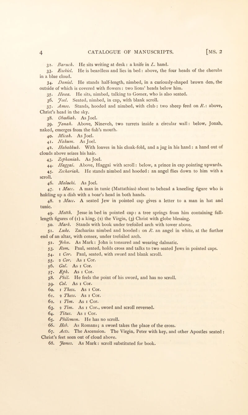 32. Bai'ttch. He sits writing at desk : a knife in Z. hand. 33. Ezekiel. He is beardless and lies in bed: above, the four heads of the cherubs in a blue cloud. 34. Daniel. He stands half-length, nimbed, in a curiously-shaped brown den, the outside of which is covered with flowers: two lions’ heads below him. 35. Hosea. He sits, nimbed, talking to Corner, who is also seated. 36. yoel. Seated, nimbed, in cap, with blank scroll. 37. Amos. Stands, hooded and nimbed, with club : two sheep feed on R.: above, Christ’s head in the sky. 38. Obadiah. As Joel. 39. Jonah. Above, Nineveh, two turrets inside a circular wall: below, Jonah, naked, emerges from the fish’s mouth. 40. Micah. As Joel. 41. Nahum. As Joel. 42. Habakkuk. With loaves in his cloak-fold, and a jug in his hand : a hand out of clouds above seizes his hair. 43. Zephaniah. As Joel. 44. Haggai. Above, Haggai with scroll: below, a prince in cap pointing upwards. 45. Zechariah. He stands nimbed and hooded: an angel flies down to him with a scroll. 46. Malaehi. As Joel. 47. T Macc. A man in tunic (Mattathias) about to behead a kneeling figure who is holding up a dish with a boar’s head in both hands. 48. 2 Macc. A seated Jew in pointed cap gives a letter to a man in hat and tunic. 49. Matth. Jesse in bed in pointed cap: a tree springs from him containing full- length figures of (i) a king, (2) the Virgin, (3) Christ with globe blessing. 50. Mark. Stands with book under trefoiled arch with tower above. 51. Luke. Zacharias nimbed and hooded; on R. an angel in white, at the further end of an altar, with censer, under trefoiled arch. 52. John. As Mark: John is tonsured and wearing dalmatic. 53. Rom. Paul, seated, holds cross and talks to two seated Jews in pointed caps. 54. I Cor. Paul, seated, with sword and blank scroll. 55. 2 Cor. As I Cor. 56. Gal. As I Cor. 57. Eph. As I Cor. 58. Phil. He feels the point of his sword, and has no scroll. 59. Col. As I Cor. 60. I Thess. As i Cor. 61. 2 Thess. As i Cor. 62. I Tim. As 1 Cor. 63. 2 Tim. As I Cor., sword and scroll reversed. 64. Titus. As I Cor. 65. Philemon. He has no scroll. 66. Heb. As Romans; a sword takes the place of the cross. 67. Acts. The Ascension. The Virgin, Peter with key, and other Apostles seated ; Christ’s feet seen out of cloud above. 68. James. As Mark ; scroll substituted for book.