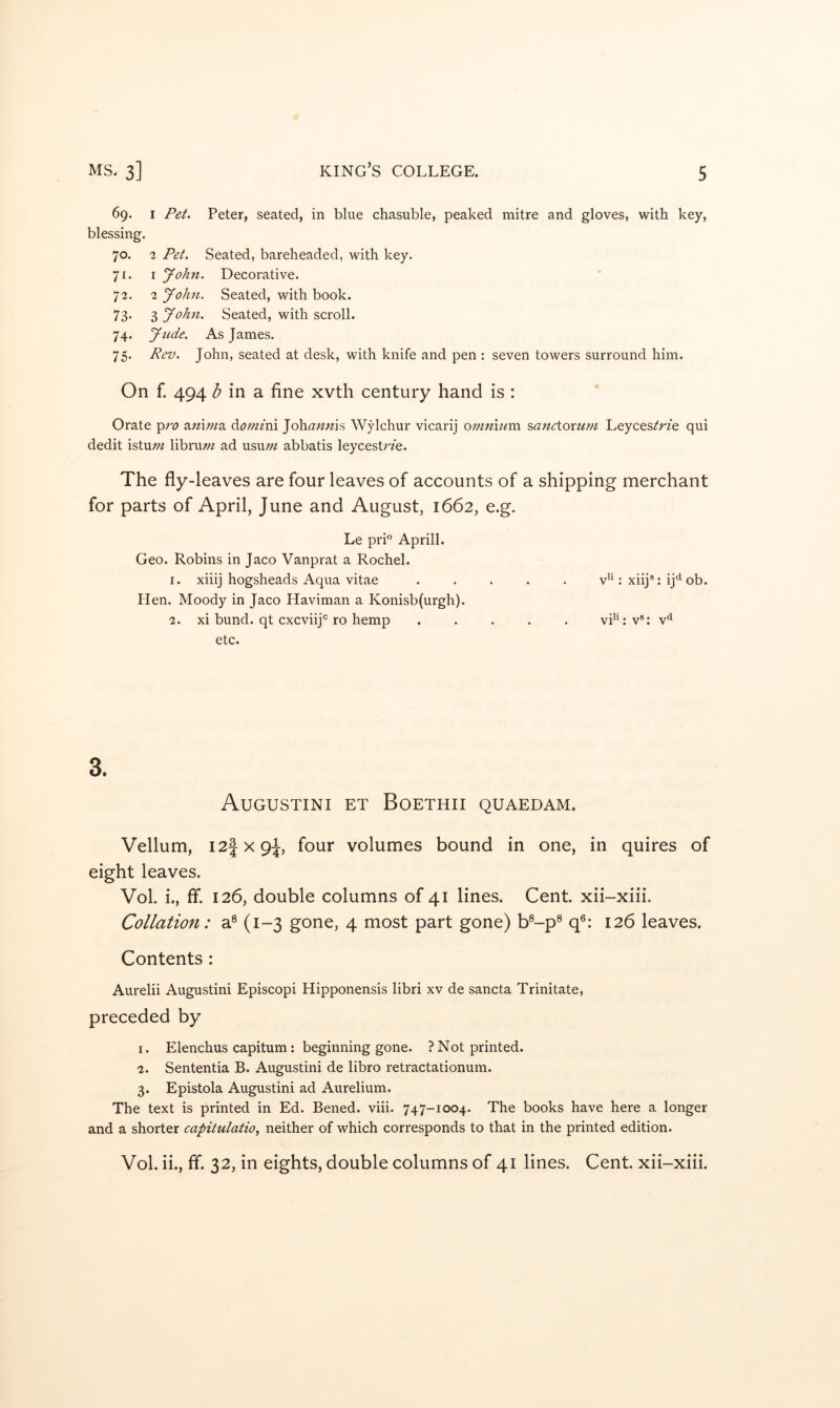 69. I Pet. Peter, seated, in blue chasuble, peaked mitre and gloves, with key, blessing, 70. 2 Pet. Seated, bareheaded, with key. 71. I yohn. Decorative. 72. 2 yohn. Seated, with book. 73* 3 yohn. Seated, with scroll. 74. yude. As James. 75. Rev. John, seated at desk, with knife and pen : seven towers surround him. On f. 494 d in a fine xvth century hand is : Orate pro awiwa doniini Johannis Wylchur vicarij omnium sanctorwpi Leyces/rfe qui dedit istu;« libruw ad usuw abbatis leycestrfe. The fly-leaves are four leaves of accounts of a shipping merchant for parts of April, June and August, 1662, e.g. Le prL Aprill. Geo. Robins in Jaco Vanprat a Rochel. 1. xiiij hogsheads Aqua vitae ..... v’*: xiij®: ij*^ ob. Hen. Moody in Jaco Haviman a Konisb(urgh). 2. xi bund, qt cxcviij® ro hemp ..... vi*L v®: v*^ etc. 3. Augustini et Boethii quaedam. Vellum, I2fx9i, four volumes bound in one, in quires of eight leaves. Vol. i., ff. 126, double columns of 41 lines. Cent, xii-xiii. Collation: a® (1-3 gone, 4 most part gone) b®-p® q®: 126 leaves. Contents: Aurelii Augustini Episcopi Hipponensis libri xv de sancta Trinitate, preceded by 1. Elenchus capitum : beginning gone. ? Not printed. 2. Sententia B. Augustini de libro retractationum. 3. Epistola Augustini ad Aurelium. The text is printed in Ed. Bened. viii. 747-1004. The books have here a longer and a shorter capitulatio, neither of which corresponds to that in the printed edition. Vol. ii., ff. 32, in eights, double columns of 41 lines. Cent, xii-xiii.