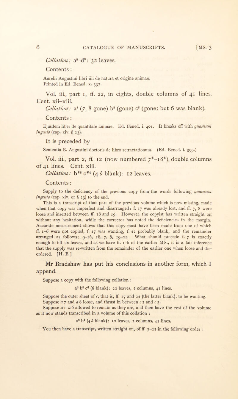 Collation: a®-d®: 32 leaves. Contents: Aurelii Augustini libri iiii de natura et origine animae. Printed in Ed. Bened. x. 337. Vol. iii., part 1, ff. 22, in eights, double columns of 41 lines. Cent, xii-xiii. Collatio7i: a^ (7, 8 gone) b® (gone) c® (gone: but 6 was blank). Contents : Ejusdem liber de quantitate animae. Ed. Bened. i. 401. It breaks off with quantum ingenio (cap. xiv. § 23). It is preceded by Sententia B. Augustini doctoris de libro retractationum. (Ed. Bened. i. 399.) Vol. iii., part 2, ff. 12 (now numbered 7^-18*), double columns of 41 lines. Cent. xiii. Collation: b^® c*^ (4^ blank): 12 leaves. Contents : Supply to the deficiency of the previous copy from the words following quantum ingenio (cap. xiv. or § 23) to the end. This is a transcript of that part of the previous volume which is now missing, made when that copy was imperfect and disarranged: f. 17 was already lost, and ff. 7, 8 were loose and inserted between ff. 18 and 19. However, the copyist has written straight on without any hesitation, while the corrector has noted the deficiencies in the margin. Accurate measurement shows that this copy must have been made from one of which ff. 1-6 were not copied, f. 17 was wanting, f. 22 probably blank, and the remainder arranged as follows: 9-16, 18, 7, 8, 19-21. What should precede f. 7 is exactly enough to fill six leaves, and as we have ff. 1-6 of the earlier MS., it is a fair inference that the supply was re-written from the remainder of the earlier one when loose and dis- ordered. [H. B.] Mr Bradshaw has put his conclusions in another form, which I append. Suppose a copy with the following collation; a® b^ c® (6 blank): 22 leaves, 2 columns, 41 lines. Suppose the outer sheet of that is, ff. 17 and 22 (the latter blank), to be wanting. Suppose a 7 and a 8 loose, and thrust in between c 2 and c 3. Suppose a I -a 6 allowed to remain as they are, and then have the rest of the volume as it now stands transcribed in a volume of this collation : a® b‘* (45 blank): 12 leaves, 2 columns, 41 lines. You then have a transcript, written straight on, of ff. 7-22 in the following order :
