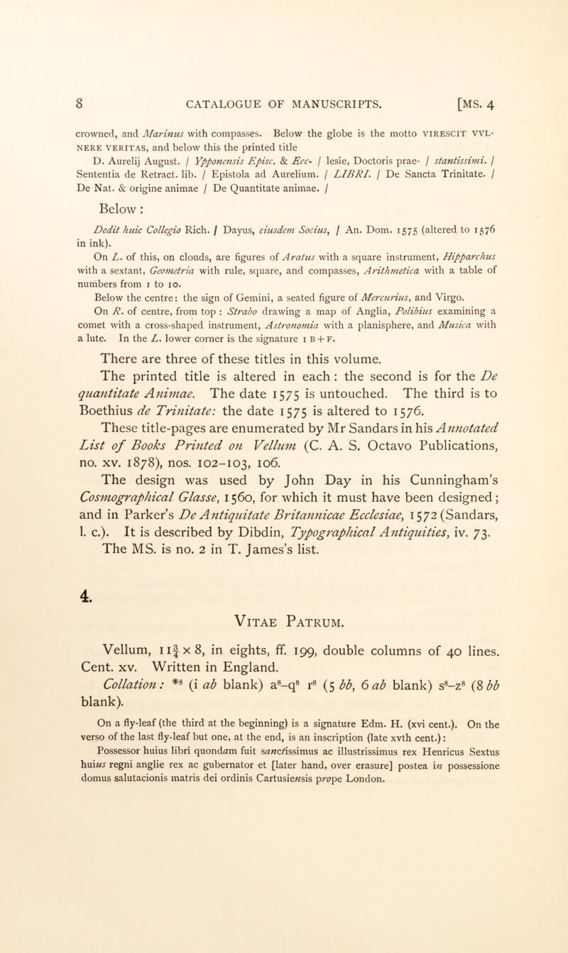 crowned, and Marimis with compasses. Below the globe is the motto virescit vvl- NERE VERITAS, and below this the printed title D. Aurelij August. / Ypponensis Episc. & Ecc- / lesie, Doctoris prae- / standssu7ii. / Sententia de Retract, lib. / Epistola ad Aurelium. / LIBRI. / De Sancta Trinitate. / De Nat. & origine animae / De Quantitate animae. / Below: Dedit hide Collegio Rich. / Dayus, eiusdem Socius, / An. Dom. 1575 (altered to 1576 in ink). On L. of this, on clouds, are figures of Aradts with a square instrument, Hipparchus with a sextant, Geoiuetria with rule, square, and compasses, A^dthmetica with a table of numbers from i to 10. Below the centre: the sign of Gemini, a seated figure of Mercuritis, and Virgo. On R. of centre, from top : Strabo drawing a map of Anglia, Polibites examining a comet with a cross-shaped instrument, Astronot^na with a planisphere, and Musica with a lute. In the L. lower corner is the signature i b -f f. There are three of these titles in this volume. The printed title is altered in each : the second is for the De quantitate Animae. The date 1575 is untouched. The third is to Boethius de Trinitate: the date 1575 is altered to 1576. These title-pages are enumerated by Mr Sandars in his Annotated List of Books Printed on Vellum (C. A. S. Octavo Publications, no. XV. 1878), nos. 102-103, 106. The design was used by John Day in his Cunningham’s Cosmographical Glasse, 1560, for which it must have been designed; and in Parker’s De Antiquitate Britannicae Ecelesiae^ 1572 (Sandars, 1. c.). It is described by Dibdin, Typographical Antiquities, iv. 73. The MS. is no. 2 in T. James’s list. Vitae Patrum. Vellum, iiJxS, in eights, ff. 199, double columns of 40 lines. Cent. XV. Written in England. Collation: (i ab blank) a®-q® r^ (5 bb, 6 ab blank) s^-z® (^bb blank). On a fly-leaf (the third at the beginning) is a signature Edm. H. (xvi cent.). On the verso of the last fly-leaf but one, at the end, is an inscription (late xvth cent.): Possessor huius libri quond^am fuit s^rwerissimus ac illustrissimus rex Henricus Sextus huiwj regni anglie rex ac gubernator et [later hand, over erasure] postea \n possessione domus salutacionis matris dei ordinis Cartusiewsis pr^^pe London.