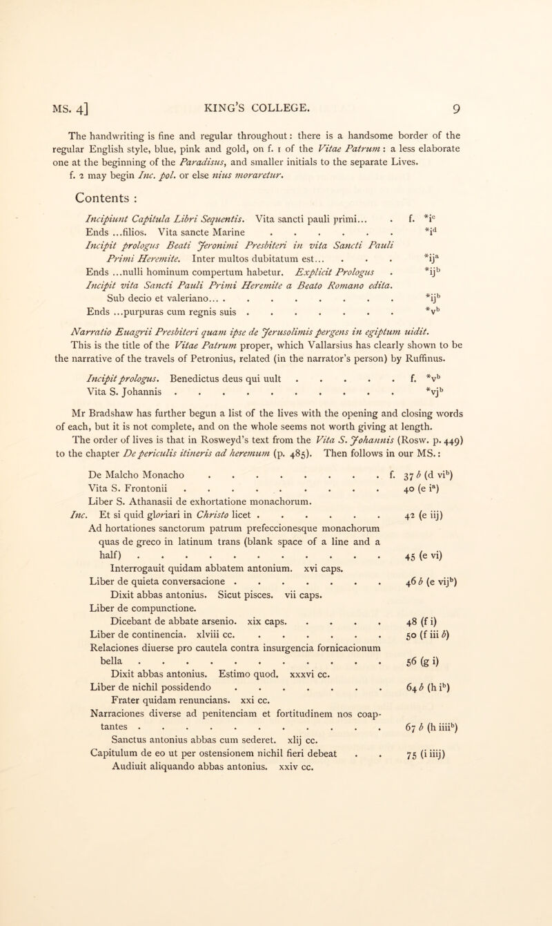 The handwriting is fine and regular throughout: there is a handsome border of the regular English style, blue, pink and gold, on f. i of the F^t^ae Patrum: a less elaborate one at the beginning of the Paradisus, and smaller initials to the separate Lives. f. -2 may begin Inc. poL or else nhis morareiur. Contents : Incipiunt Capitula Libri Sequentis. Vita sancti pauli primi... . f. *1*^ Ends ...filios. Vita sancte Marine ...... *i^ Incipit prologus Beati yeronitni Presbiieri in vita Sancti Pauli Primi Heremite. Inter multos dubitatum est... . . . *ij^ Ends ...nulli hominum compertum habetur. Explicit Prologus . *ij^ Incipit vita Sancti Pauli Primi Heremite a Beato Romano edita. Sub decio et valeriano... ........ *ij'’ Ends ...purpuras cum regnis suis Narratio Euagrii Presbiteri quam ipse de yerusolimis pergens in egiptum uidit. This is the title of the Vitae Patrum proper, which Vallarsius has clearly shown to be the narrative of the travels of Petronius, related (in the narrator’s person) by Rufifinus. Incipit prologus. Benedictus deus qui uult f. *v'’ Vita S. Johannis .......... *vj’’ Mr Bradshaw has further begun a list of the lives with the opening and closing words of each, but it is not complete, and on the whole seems not worth giving at length. The order of lives is that in Rosweyd’s text from the Vita S. yohannis (Rosw. p. 449) to the chapter Depericulis itineris ad heremtun (p. 485). Then follows in our MS.; De Malcho Monacho . . . . . . . . f. 37 (d vi'’) Vita S. Frontonii . . . . . . . . . 40 (e P) Liber S. Athanasii de exhortatione monachorum. Inc. Et si quid gDriari in Christo licet . . . . . . 42 (e iij) Ad hortationes sanctorum patrum prefeccionesque monachorum quas de greco in latinum trans (blank space of a line and a half) 45 (e vi) Interrogauit quidam abbatem antonium. xvi caps. Liber de quieta conversacione 46 (e vij**) Dixit abbas antonius. Sicut pisces. vii caps. Liber de compunctione. Dicebant de abbate arsenio. xix caps 48 (f i) Liber de continencia. xlviii cc. 50 (f iii b) Relaciones diuerse pro cautela contra insurgencia fornicacionum bella 56 (g i) Dixit abbas antonius. Estimo quod, xxxvi cc. Liber de nichil possidendo . . . . . . . 64^5 (hF) Frater quidam renuncians. xxi cc. Narraciones diverse ad penitenciam et fortitudinem nos coap- tantes 67 ^ (h iiiF) Sanctus antonius abbas cum sederet. xlij cc. Capitulum de eo ut per ostensionem nichil fieri debeat . . 75 (i iiij) Audiuit aliquando abbas antonius. xxiv cc.