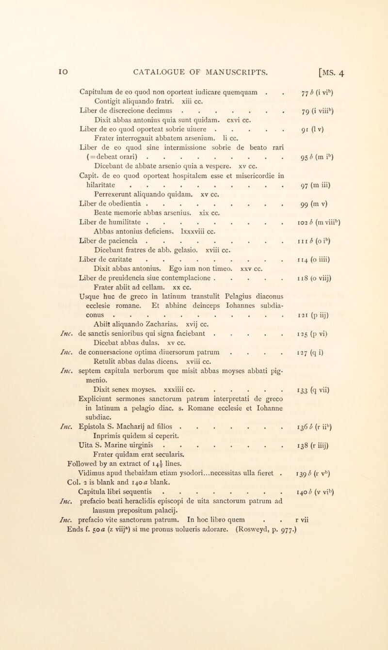 Capitulum de eo quod non oporteat iudicare quemquam . Contigit aliquando fratri. xiii cc. Liber de discrecione decimus ....... Dixit abbas antonius quia sunt quidam. cxvi cc. Liber de eo quod oporteat sobrie uiuere ..... Frater interrogauit abbatem arsenium. li cc. Liber de eo quod sine intermissione sobrie de beato rari ( = debeat orari) ......... Dicebant de abbate arsenio quia a vespere. xv cc. Capit. de eo quod oporteat hospitalem esse et misericordie in hilaritate ......... Perrexerunt aliquando quidam. xv cc. Liber de obedientia ........ Beate memorie abbas arsenius. xix cc. Liber de humilitate ........ Abbas antonius deficiens. Ixxxviii cc. Liber de paciencia ........ Dicebant fratres de abb. gelasio. xviii cc. Liber de caritate ........ Dixit abbas antonius. Ego iam non timeo. xxv cc. Liber de preuidencia siue contemplacione .... Frater abiit ad cellam. xx cc. Usque hue de greco in latinum transtulit Pelagius diaconus ecclesie romane. Et abhinc deinceps lohannes subdia- conus .......... Abiit aliquando Zacharias. xvij cc. Inc. de sanctis senioribus qui signa faciebant .... Dicebat abbas dulas. xv cc. Inc. de conuersacione optima diuersorum patrum Retulit abbas dulas dicens. xviii cc. Inc. septem capitula uerborum que misit abbas moyses abbati pig menio. Dixit senex moyses. xxxiiii cc. .... Expliciunt sermones sanctorum patrum interpretati de greco in latinum a pelagio diac. s. Romane ecclesie et lohanne subdiac. Inc. Epistola S. Macharij ad filios ....... Inprimis quidem si ceperit. Uita S. Marine uirginis ........ Frater quidam erat secularis. Followed by an extract of iql lines. Vidimus apud thebaidam etiam ysodori...necessitas ulla fieret . Col. 2 is blank and 140 « blank. Capitula libri sequentis ........ Inc. prefacio beati heraclidis episcopi de uita sanctorum patrum ad lausum prepositum palacij. Inc. prefacio vite sanctorum patrum. In hoc libro quern Ends f. 50a (z viij“) si me pronus uolueris adorare. (Rosweyd, p. 977, 77 (i vi’^) 79 (i vih*^) 91 (Iv) 95 d (m i'’) 97 (m iii) 99 v) 102 3 (m viii’^) III 3 (o i'^) 114 (o iiii) 118 (o viij) 121 (p iij) 125 (p vi) 127 (q i) 133 (q vii) 136 3 (r iF) 138 (r iiij) 1^9 3 (r v’^) 1403 (v vi^) r vii )