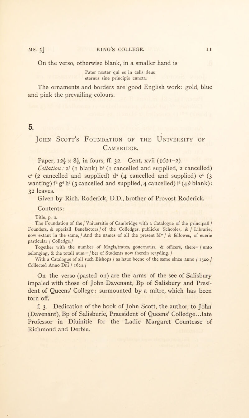 On the verso, otherwise blank, in a smaller hand is Pater noster qui es in celis deus eternus sine principio cuncta. The ornaments and borders are good English work: gold, blue and pink the prevailing colours. 5. John Scott’s Foundation of the University of Cambridge. Paper, 12J x 8f, in fours, ff. 32. Cent, xvii (1621-2). Collation: a^ (i blank) b^ (i cancelled and supplied, 2 cancelled) c^ (2 cancelled and supplied) d^ (4 cancelled and supplied) e^ (3 wanting) F g^ h^ (3 cancelled and supplied, 4 cancelled) P (4^ blank): 32 leaves. Given by Rich. Roderick, D.D., brother of Provost Roderick. Contents: Title, p. 2. The Foundation of the / Vniuersitie of Cambridge with a Catalogue of the principall / Founders, & speciall Benefactors / of the Colledges, publicke Schooles, & / Librarie, now extant in the same, / And the names of all the present / & fellowes, of euerie particular / Colledge./ Together with the number of Magis/trates, gouernours, & officers, there= / unto belonging, & the totall num = / ber of Students now therein reayding. / With a Catalogue of all such Bishops / as haue beene of the same since anno / 1500 / Collected Anno Dni / 1622./ On the verso (pasted on) are the arms of the see of Salisbury impaled with those of John Davenant, Bp of Salisbury and Presi- dent of Queens’ College: surmounted by a mitre, which has been torn off. f. 3. Dedication of the book of John Scott, the author, to John (Davenant), Bp of Salisburie, Praesident of Queens’ Colledge...late Professor in Diuinitie for the Ladie Margaret Countesse of Richmond and Derbie.