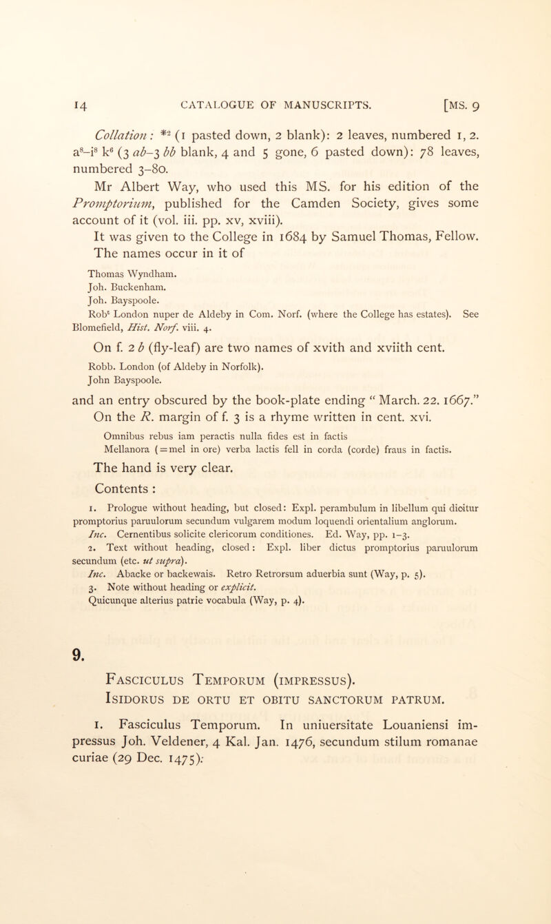 Collation: (i pasted down, 2 blank): 2 leaves, numbered i, 2. aM^ (3 ab-i bb blank, 4 and 5 gone, 6 pasted down): 78 leaves, numbered 3-80. Mr Albert Way, who used this MS. for his edition of the Promptoriuniy published for the Camden Society, gives some account of it (vol. iii. pp. xv, xviii). It was given to the College in 1684 by Samuel Thomas, Fellow. The names occur in it of Thomas Wyndham. Joh. Buckenham. Joh. Bayspoole. Rob*^ London nuper de Aldeby in Com. Norf. (where the College has estates). See Blomefield, Hist. Norf. viii. 4. On f 2 ^ (fly-leaf) are two names of xvith and xviith cent. Robb. London (of Aldeby in Norfolk). John Bayspoole. and an entry obscured by the book-plate ending March. 22.1667.” On the R. margin of f. 3 is a rhyme written in cent. xvi. Omnibus rebus iam peractis nulla fides est in factis Mellanora ( = mel in ore) verba lactis fell in corda (corde) fraus in factis. The hand is very clear. Contents : I. Prologue without heading, but closed: Expl. perambulum in libellum qui dioitur promptorius paruulorum secundum vulgarem modum loquendi orientalium anglorum. Inc. Cernentibus solicite clericorum conditiones. Ed. Way, pp. 1-3. •2. Text without heading, closed: Expl. liber dictus promptorius paruulorum secundum (etc. ut suprci). Inc. Abacke or backewais. Retro Retrorsum aduerbia sunt (Way, p. 5). 3. Note without heading or explicit. Quicunque alterius patrie vocabula (Way, p. 4). 9. Fasciculus Temporum (impresses). Isidores de ortu et obitu sanctorum patrum. I. Fasciculus Temporum. In uniuersitate Louaniensi im- pressus Joh. Veldener, 4 Kal. Jan. 1476, secundum stilum romanae curiae (29 Dec. 1475):