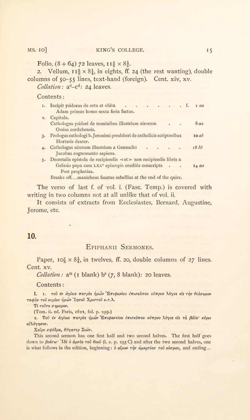 Folio, (8 + 64) 72 leaves, i if x . 2. Vellum, Ilf X 8J, in eights, ff. 24 (the rest wanting), double columns of 50-55 lines, text-hand (foreign). Cent, xiv, xv. Collation: a^-c^i: 24 leaves. Contents: 1. Incipit ysidorus de ortu et obitu i. \ aa Adam primus homo sexta feria factus. 2. Capitiila. Cathologus ysidori de nominibus illustrium uirorum . . Ossius cordubensis. 3. Prologus cathologi b. Jeronimi presbiteri de catholicis scriptoribus lo ab Hortaris dexter. 4. Cathologus uirorum illustrium a Gennadio . . . . i%bb Jacobus cognomento sapiens. 5. Decretalis epistola de recipiendis <et> non recipiendis libris a Gelasio papa cum Lxx”^ episcopis eruditis conscripta . . 24 «« Post prophetias. Breaks off. ...manicheus faustus sabellius at the end of the quire. The verso of last f. of vol. i. (Fasc. Temp.) is covered with writing in two columns not at all unlike that of vol. ii. It consists of extracts from Ecclesiastes, Bernard, Augustine, Jerome, etc. Epiphanii Sermones. Paper, lof x 8J, in twelves, ff. 20, double columns of 27 lines. Cent. XV. Collation: a^^ (i blank) b® (7, 8 blank): 20 leaves. Contents: 1. I. ToO dyioLS irarphs '^/x(Su ^'ETTicpavtov ema’Kd'irov ubirpcv \670s ets rrjp debaopLov ra(pr]v rod Kvpiov 'pp.Qv ’I7;cro0 ^pLcrrov x.r.X. Tt TovTO ayjpLepov. (Tom. ii. ed. Paris, 1622, fob p. 259.) 2. ToO iv dyioLi Trarpbs rjpQv ’E7rt0aj'etou e7rt<rx67rou Kbirpov \6yos eis rd jSata* Kbpie €v\6y7)(TOU. Xatpe cr065/3a, dbyarep ’Ziicop. This second sermon has one first half and two second halves. The first half goes down to ^oarco* T5e 6 dpivbs rod Oeod (1. c. p. 255 C) and after the two second halves, one