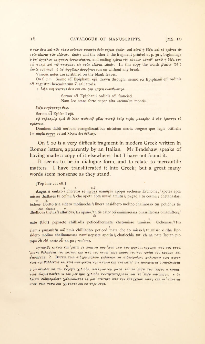 6 t(2p avb} Kal t(2v kcltw Kriaecov TrotTjriys debs Kdpios 'q/xwu' Kal avTw t] db^a Kal to Kpdros els Tovs aiuivas tup alupwp. dp.'qp: and the other is the fragment printed at p. 301, beginning: 6 VTT dyyeXup daiy^Tus d.pvp.poijp.epos, and ending Kpipai top Kocp-op aurou* auTui i] 56^a (rbp Tu TTUTpi Kal Tu TTPebpLaTL els TOVS aiupas...dp.T)P. In this copy the words /Soarw ibk 6 dpLPbs Tov deov' b vir dyyiXup daiy'^Tus run on without any break. Various notes are scribbled on the blank leaves. On f. I a. Sermo sci Epiphanii epi, drawn through: sermo sci Epiphanii e]^ ordinis sci augustini heremitarum xi saluatoris. + bo^a epr] \pri<jTris deu Kai eirt yrjs rjprjpr] epapdpuw'qa. Sermo sci Epiphanii ordinis sci francisci Nam leo stans forte super alta cacxxminQ montis. do^a eprj'^T}<jTris deu. Sermo sti Epifanii epi. T(p (Te^acrp-Lcp ep.ol 8e XLap TrodeLPcp <piXcp incrTcp bai(p Kvplcp p.aKap'np' 0 aba epaaTTjS eu TTpOTTeLP. Dominus dabit uerbum euangelizantibus uirtutem maria oregese que legis otithelis (= pt.apla oprjyTj ae Kal Xbyeis ort diXeis). On f. 20 is a very difficult fragment in modern Greek written in Roman letters, apparently by an Italian. Mr Bradshaw speaks of having made a copy of it elsewhere: but I have not found it. It seems to be in dialogue form, and to relate to mercantile matters. I have transliterated it into Greek; but a great many words seem nonsense as they stand. [Top line cut off.] S a TTlci Angurizi embro z cheretos se napis namupis apopu erchesse Erchome//apotes epta misses thallases tu cofmu // che apotu epta mussi amutu // pvgadia tu cosmu / chetanastas. m a irjdane’ Borfto tria sidero molinocha//linera nasidhero molino chalinosso tus pbtichus tis cus chetus V dhollious thetus// affuricus/ tis apano/th tis cato’ oti eminissessas onassilleosas omaduftos// ch u natu (blot) pepssete chilliadis peticodhermata chetomisso tumisso. Ochomas//tus r elemis punanit/u me emis chilliadho poticod mata che to misso // tu missu e dha lipo sidero molino chalinonossas namissepsete apotin // chaticchia tuti ch na pate Isetan pio , /S topo ch chi naste ch na po / reu’etes. ayyapt^T) epLirpos Kai ’parw ae iroia pa p,ov 'tttjs airo ttov epx^aai epxopiai a7ro ttjs eTrra ' paaris daXaaa'qs tov Koap.ov Kai airo tov eTrra ’jaiai apipiov tov ttov yadia tov Koajuov Kai rapaaTas ? Bacrrw Tpia aibrjpo pioXiPO xa\iJ'T;pa pa aidepopioXiPO tovs rrePTr] Kovs TTjs daXXiKovs Kai TOVS aaavpiKOVs ttjs airapio Kai ttjs /carw oti ep.iprja'qaas 0 paaiXeuaas 0 p.apbov(j>os pa tov TrexprfTe wepTrjKOPTep piaTa /cat to 'piiav tov 'p.iaov 0 Kupias' TOVS eXe pus TTOV I pa pi tov piep 'qpas x^MaSo irePTrjKOPTeppiaTa Kai to ’piiav Tov'pnaov. e da XeiTTU aidrjpopioXiPO xaXtJ'ot'wo'as pa pioi ’aevarjTe airo ttjp KaTrix^ioiP tovttj Kai pa Vare ets eTap TTOio TOTTO Kai X'- vaaTe kui pa iropeveTTjs.