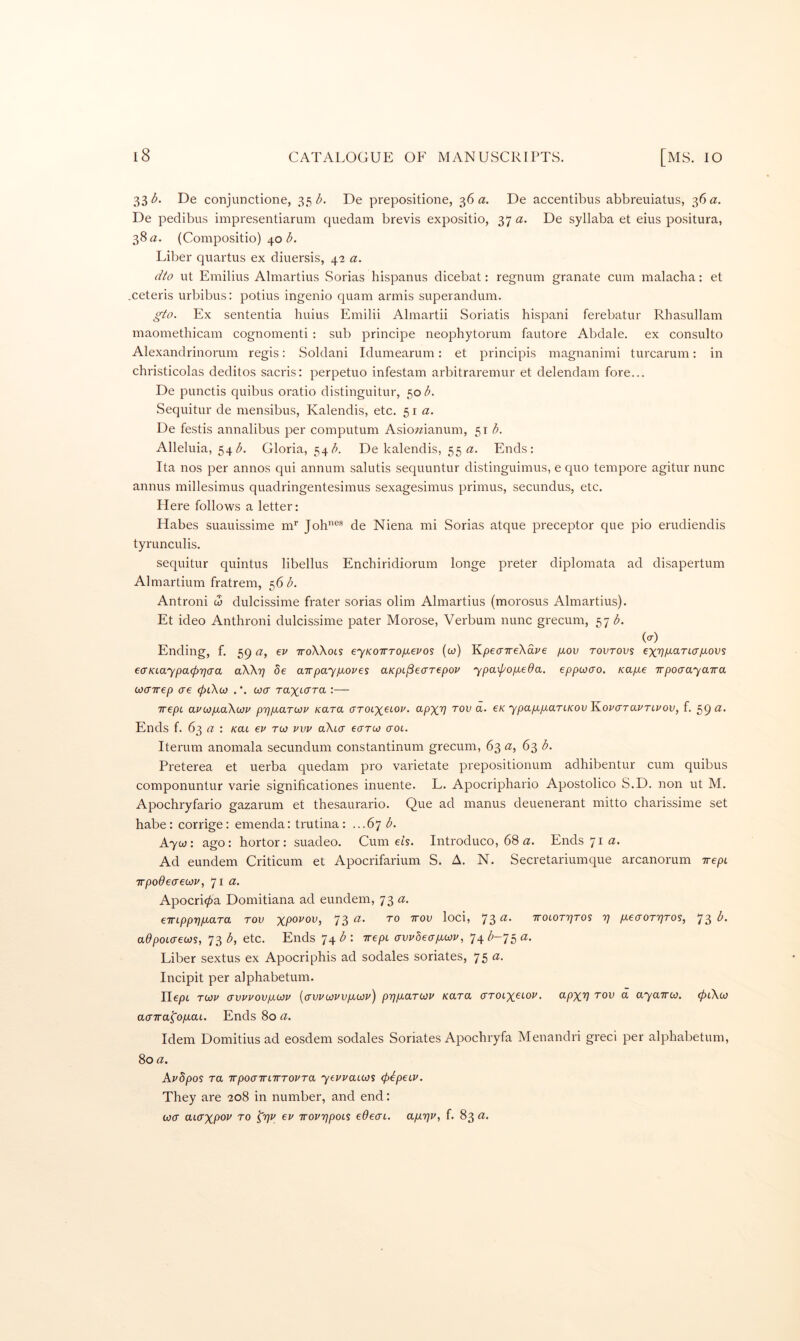 33 De conjunctione, 35^. De prepositione, 36 a. De accentibus abbreuiatus, 36 a. De pedibus impresentiarum quedani brevis expositio, 37 a. De syllaba et eius positura, 38 a. (Compositio) 40 (5. Liber quartus ex diuersis, 42 a. dto lit Emilius Almartius Sorias hispanus dicebat: regnum granate cum malacha: et .ceteris urbibus: potius ingenio quam armis superandum. gto. Ex sententia huius Emilii Almartii Soriatis hispani ferebatur Rhasullam maomethicam cognomenti : sub principe neopbytorum fautore Abdale. ex consulto Alexandrinorum regis: Soldani Idumearum: et principis magnanimi turcarum: in christicolas deditos sacris: perpetuo infestam arbitraremur et delendam fore... De punctis quibus oratio distinguitur, 50^. Sequitur de mensibus, Kalendis, etc. 51 <z. De festis annalibus per computum Asio;?ianum, ^\b. Alleluia, 54^5. Gloria, 54/>. De kalendis, 55 Ends: Ita nos per annos qui annum salutis sequuntur distinguimus, e quo tempore agitur nunc annus millesimus quadringentesimus sexagesimus primus, secundus, etc. Here follows a letter: Habes suauissime nT Job®* de Niena mi Sorias atque preceptor que pio erudiendis tyrunculis. sequitur quintus libellus Encbiridiorum longe preter diplomata ad disapertum Almartium fratrem, 56 b. Antroni to dulcissime frater sorias olim Almartius (morosus Almartius). Et ideo Anthroni dulcissime pater Morose, Verbum nunc grecum, 57 (O Ending, f. 59 a, ev iroWots eyKOirTOgevos (to) Kpeo'TreXai'e /tou tovtovs exTy^arttr/tous eaKLaypacpTjaa aWr) 8e air pay fxo j^es aKpi^ecrrepop ypa\pop.eda. eppooao. Kap.e TrpocrayaTra cocrirep ere (piXctj . *. wer raxterra :— irepc aviopiaXiOP prjpiaTOJV Kara <^PXV tov a. €K ypap.p.ariKovKoPO'TavTLvov, f. 59 a. Ends f. 63 (2 : /cat ep rco pvp aXia eerrto trot. Iterum anomala secundum constantinum grecum, 63 a, 63 b. Preterea et uerba quedam pro varietate prepositionum adhibentur cum quibus componuntur varie significationes inuente. L. Apocriphario Apostolico S.D. non ut M. Apochryfario gazarum et thesaurario. Que ad manus deuenerant mitto charissime set babe: corrige: emenda: trutina: ...67 <5. A7C0: ago: bortor: suadeo. Gurnets. Introduco, 68 a. Ends 71 a. Ad eundem Criticum et Apocrifarium S. A. N. Secretariumque arcanorum irepi TTpodecreojp, 71 tr. Apocri^a Domitiana ad eundem, 73 «. emppripiaTa rov 73 loci, 73'^* ttolottjtos t] p.€aoT7]Tos, 73 adpoLO-eojs, 73 b, etc. Ends 74 b : irept avpheagwp, 74 /;-75 a. Liber sextus ex Apocriphis ad sodales seriates, 75 Incipit per alpbabetum. Ilept r(j}p (rvppovp,(A}p [crvpcopvpicop) p7]p.aT0Jp Kara o'rotxctoj^. <^PXV a ayairw. 0t\to acTTra^op-at. Ends 80 a. Idem Domitius ad eosdem sodales Seriates Apoebryfa Menandri greci per alpbabetum, 80 a. Apdpos ra TTpocrirLwropra yeppaicjs (pepeiP. They are 208 in number, and end: loa aicrxpoi' ro ^rjp ep iroprjpoLS edeai. CLp.r]P, f. 83 a.