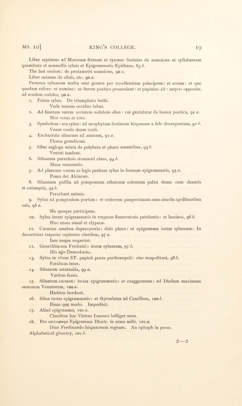 Liber septimus ad Morosum fratrem et tyrones Seriates de scansione et syllabarrum quantitate et nonnullis syluis et Epigrammatis Epithane, 83 b. The last section: de pentametri scansione, 90 Liber octauus de siluis, etc. 90 a. Preterea syluarum multa sunt genera per excellentiam principum: et rerum: et que quodain calore: et numine: ac furore poetico proueniunt: et papinius ait: satyris opposite, ad eosdem sodales, 90 a. 1. Prima sylua. De triumphata bethi. Vnde nouum occiduo iubar. 2. Ad faustum vatem soriatem sodalem silua: cui gratulatur de laurea poetica, 91 Mos vetus et toto. 3. Symbolum: sen sylua: ad neophytum Soriatem hispanum a fide discrepantem, 91 h. Vnum credo deum coeli. 4. Eucharistia siluarum ad amicum, 92 a. Florea grandisoni. 5. Silua aegloga mixta de polybeta et phace amantibus, 93 b. Venisti tandem. 6. Siluarum paraclesis stemmati claro, 94 b. Musa verecundo. 7. Ad plancum vatem ac legis peritum sylua in formam epigrammatis, 95 a. Poma det Alcinous. 8. Siluanum palilia ad pomponium ethnicum colentem palen deam cum drancis et catamytis, 95 b. Parcebant animis. 9. Sylua ad pomponium poetam : et oratorem pauperrimum cum cinedis apollinaribus suis, 96 a. Me quoque participem. 10. Sylua instar epigrammatis in trapezas foeneratoris petulantis: et lasciuos, 96 b. Hue enses simul et clypeos. 11. Carmina amebea deprecatoria: diris plena: ut epigramma instar syluarum: In decoctrices trapezas rapientes cinedum, 97 a. lam neque respectet. 12. Genethliacum Frederic!: instar syluarum, 97 b. His ego Demodocus. 13. Sylua in vitam ST. papinii poete parthenopeii: siue neapolitani, 98 <5. Fatidicas inter. 14. Siluarum saturnalia, 99 a. Vatibus fessis. 15. Siluarum carmen: instar epigrammatis: et exaggeratum: ad Diedum maximum oratorem Venetorum, \ooa. Hadrius leochori. 16. Silua instar epigrammatis: et thyrsulatus ad Camillum, \oob. Binas qu§ modo. Imperfect. 17. Aliud epigramma, loi (2. Clauditur hac Victrus loannes belliger urna. 18. Pro sarco0a7o Epigramma Illustr. in arma milit. loi a. Diuo Ferdinando hispanorum regnum. An epitaph in prose. Alphabetical glossary, 101 b. 2 2