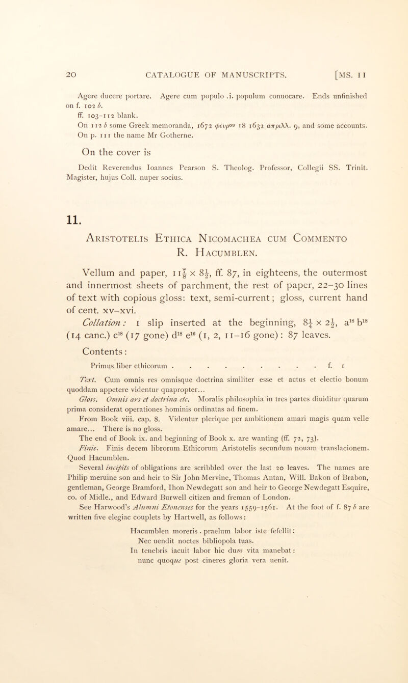 Agere ducere portare. Agere cum populo .i. populum conuocare. Ends unfinished on f. 102 b. ff. T03-112 blank. On \ \2b some Greek memoranda, 1672 (pevpov ig 1632 airpiW. 9, and some accounts. On p. nr the name Mr Gotherne. On the cover is Dedit Reverendus loannes Pearson S. Theolog. Professor, Collegii SS. Trinit. Magister, hujus Coll, nuper socius. Aristotelis Ethica Nicomachea cum Commento R. Hacumblen. Vellum and paper, iif x 8J, ff. 87, in eighteens, the outermost and innermost sheets of parchment, the rest of paper, 22-30 lines of text with copious gloss: text, semi-current; gloss, current hand of cent, xv-xvi. Collation: i slip inserted at the beginning, 8J x 2|, a^® E® (14 canc.) c^^ (17 gone) d^^ (i, 2, 11-16 gone) : 87 leaves. Contents: Primus liber ethicorum ......... f. i Text. Cum omnis res omnisque doctrina similiter esse et actus et electio bonum quoddam appetere videntur quapropter... Gloss. Omnis ars et doctrina etc. Moralis philosophia in tres partes diuiditur quarum pidma considerat operationes hominis ordinatas ad finem. From Book viii. cap. 8. Videntur plerique per ambitionem anrari magis quam velle amare... There is no gloss. The end of Book ix. and beginning of Book x. are wanting (ff. 72, 73). Finis. Finis decern librorum Ethicorum Aristotelis secundum nouam translacionem. Quod Hacumblen. Several mcipits of obligations are scribbled over the last 20 leaves. The names are Philip meruine son and heir to Sir John Mervine, Thomas Antan, Will. Bakon of Brabon, gentleman, George Bramford, Ihon Newdegatt son and heir to George Newdegatt Esquire, CO. of Midle., and Edward Bur well citizen and freman of London. See Harwood’s Alurmti Etonenses for the years 1559-1561. At the foot of f. 87^ are written five elegiac couplets by Hartwell, as follows: Hacumblen moreris . praelum labor iste fefellit: Nec uendit nodes bibliopola tuas. In tenebris iacuit labor hie dmn vita manebat: nunc qnoque post cineres gloria vera uenit.