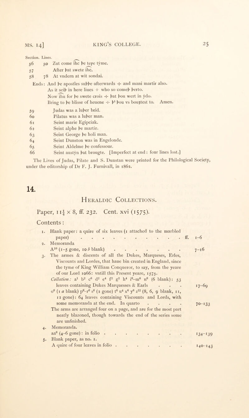 Section. Lines. 56 50 Zut come ihc tej^e tyme. 57 After J?at swete ihc. 58 78 At vndern at wit sondai. Ends: And he apostles suhhe afterwards and mani martir also. As it seih in here lines -t- who so comeh herto. Now ihu for he swete crois hat hou wert in ydo. Bring to he blisse of heuene h* hou vs bou3test to. Amen. 59 Judas was a luher brid. 60 Pilatus was a luher man. 61 Seint marie Egipciak. 62 Seint alphe he martir. 63 Seint George he holi man. 64 Seint Dunston was in Engelonde. 65 Seint Aldelme he confessour. 66 Seint austyn hat brougte. [Imperfect at end : four lines lost.] The Lives of Judas, Pilate and S. Dunstan were printed for the Philological Society, under the editorship of Dr F. J. Furnivall, in 1862. H ERALDic Collections. Paper, ii^ x 8, ff. 232. Cent, xvi (1575). Contents : I. Blank paper: a quire of six leaves (i attached to the marbled paper) .......... ff. 1-6 ■2. Memoranda (1-5 gone, 10 blank) ....... 7-16 3. The armes & discents of all the Dukes, Marqueses, Fries, Viscounts and Lordes, that haue bin created in England, since the tyme of King William Conqueror, to say, from the yeare of our Lord 1066: vntill this Present yeare, 1575. Collation: a^ b^ c® d'^ e^ P h^ i®-m^ n® (6 blank): 53 leaves containing Dukes Marquesses & Earls . . . {i a blank) p®-r^ s® (2 gone) t® u^ x** y*’ (8, 6, 9 blank, ii, 12 gone): 64 leaves containing Viscounts and Lords, with some memoranda at the end. In quarto .... 7o-t33 The arms ai'e arranged four on a page, and are for the most part neatly blazoned, though towards the end of the series some are unfinished. 4. Memoranda. aa^ (4-6 gone): in folio ........ 134-139 Blank paper, as no. i. A quire of four leaves in folio ...... . 140-143 5*