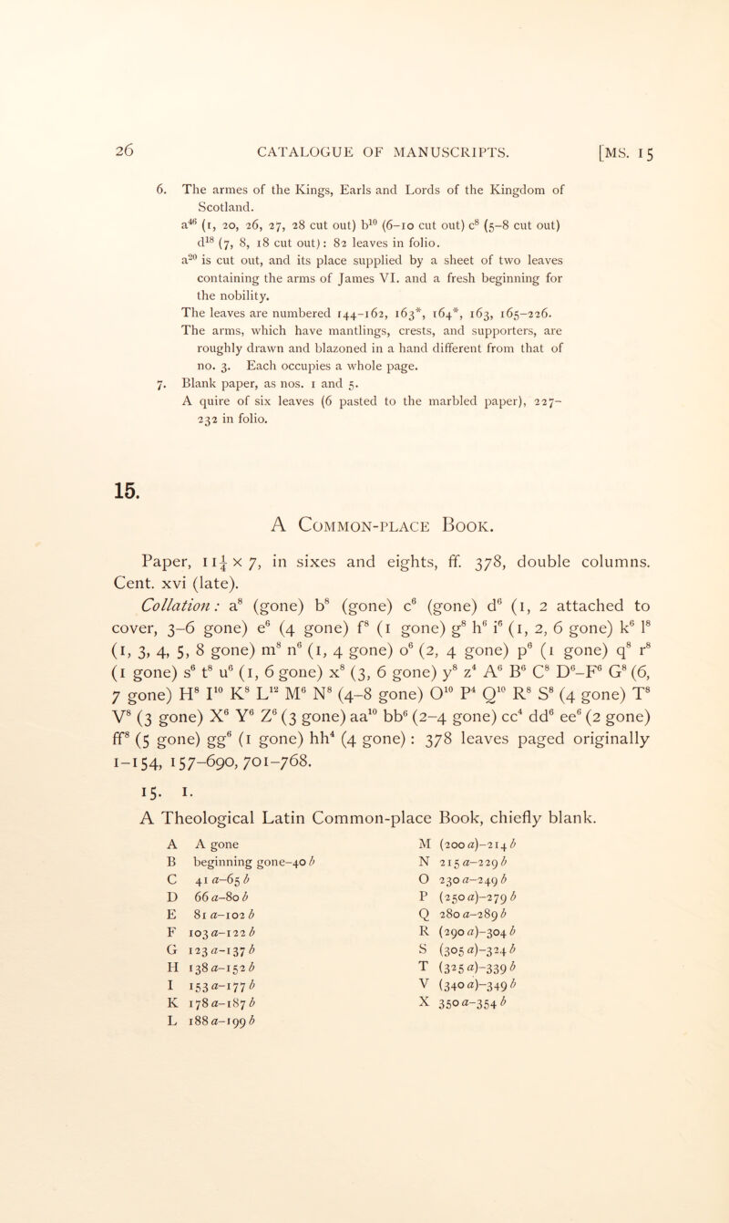 6. The armes of the Kings, Earls and Lords of the Kingdom of Scotland. a^® (i, 20, 26, 27, 28 cut out) (6-10 cut out) c® (5-8 cut out) d^® (7, 8, 18 cut out): 82 leaves in folio, a^*’ is cut out, and its place supplied by a sheet of two leaves containing the arms of James VI. and a fresh beginning for the nobility. The leaves are numbered 144-162, 163*, 164*, 163, 165-226. The arms, which have mantlings, crests, and supporters, are roughly drawn and blazoned in a hand different from that of no. 3. Each occupies a whole page. 7. Blank paper, as nos. i and 5. A quire of six leaves (6 pasted to the marbled paper), 227- 232 in folio. 15. A Common-place Book. Paper, ii^x/, in sixes and eights, ff. 378, double columns. Cent, xvi (late). Collation: a® (gone) b® (gone) c® (gone) d® (i, 2 attached to cover, 3-6 gone) e® (4 gone) P (i gone) g® h® i® (i, 2, 6 gone) k® 1® (i, 3, 4, 5, 8 gone) m® n® (i, 4 gone) o® (2, 4 gone) p® (1 gone) q® r® (i gone) s® t® u® (i, 6 gone) x® (3, 6 gone) y® A® B® C® D®-F® G® (6, 7 gone) H® r® K® M® N® (4-8 gone) O^® P Q^® R® S® (4 gone) T® V® (3 gone) X® Y® Z® (3 gone) aa^® bb® (2-4 gone) cc^ dd® ee® (2 gone) ff® (5 gone) gg® (i gone) hh^ (4 gone): 378 leaves paged originally 1-154, 157-690,701-768. 15. I. A Theological Latin Common-place Book, chiefly blank. A A gone M (200 a)-^\Ji^b B beginning gone-40 Z* N 215 a-22gb C 41 ^-65 d 0 230 «-249 b D 66 a-Sob P (25oa)-279 b E 8i a-io2 b Q 280 a-289 b F 103 a-i22 b R (290 (2)-304 b G i23«-i37<^ S (305«)-324^ H 138 (2-152 b T (325«)-339'^ I V (34oa)-349/^ K L 178 a-187 b 188 a-199 b X 350^z-354<^