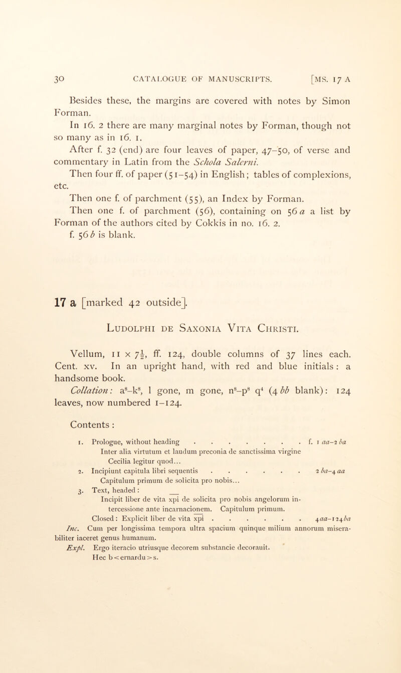 Besides these, the margins are covered with notes by Simon Forman. In 16. 2 there are many marginal notes by Forman, though not so many as in 16. i. After f. 32 (end) are four leaves of paper, 47-50, of verse and commentary in Latin from the Schola Salerni. Then four ff. of paper (51-54) in English; tables of complexions, etc. Then one f of parchment (55), an Index by Forman. Then one f. of parchment (56), containing on 56 <3: a list by Forman of the authors cited by Cokkis in no. 16. 2. f. 56 b is blank. 17 a [marked 42 outside]. Ludolphi de Saxonia Vita Christi. Vellum, II X 7J, ff. 124, double columns of 37 lines each. Cent. XV. In an upright hand, with red and blue initials: a handsome book. Collation: a^-k®, 1 gone, m gone, n®-p® (4 blank): 124 leaves, now numbered 1-124. Contents : 1. Prologue, without heading ....... f. -i aa-2 ba Inter alia virtutum et laudum preconia de sanctissima virgine Cecilia legitur quod... 2. Incipiunt capitula libri sequentis ...... 2ba-^aa Capitulum primum de solicita pro nobis... 3. Text, headed; Incipit liber de vita xpi de solicita pro nobis angelorum in- tercessione ante incarnacionem. Capitulum primum. Closed: Explicit liber de vita xpi ...... i^aa~i2^ba Inc. Cum per longissima tempora ultra spacium quinque milium annorum misera- biliter iaceret genus humanum. Expl. Ergo iteracio utriusque decorem substancie decorauit. Hec b < ernardu > s.