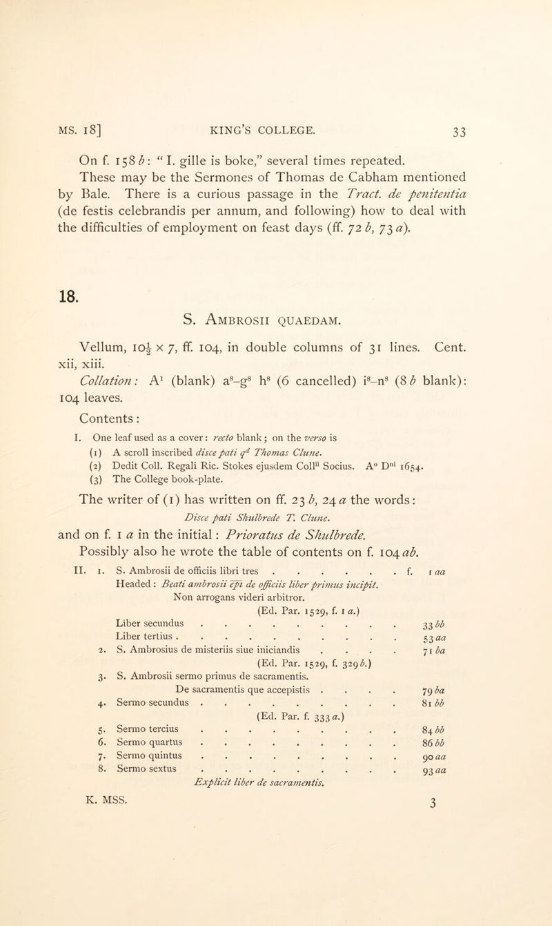 On f. 158 “I. gille is boke,” several times repeated. These may be the Sermones of Thomas de Cabham mentioned by Bale. There is a curious passage in the Tract, de peniteatia (de festis celebrandis per annum, and following) how to deal with the difficulties of employment on feast days (ff. 72 b, 73 a). S. Ambrosii quaedam. Vellum, 10^ X 7, ff 104, in double columns of 31 lines. Cent, xii, xiii. Collation: A’ (blank) a®-g^ h® (6 cancelled) i®-n^ {Zh blank); 104 leaves. Contents: I. One leaf used as a cover: recto blank; on the verso is (1) A scroll inscribed discepati q‘^ Thomas Clune. (2) Dedit Coll. Regali Ric. Stokes ejusdem ColE Socius. A° 1654. (3) The College book-plate. The writer of (i) has written on ff. 23 b, 'i^a the words: Disce pati Shulbrede T. Clune. and on f \ a in the initial: Prioratus de Shulbrede. Possibly also he wrote the table of contents on f I04<^^. II. I. S. Ambrosii de ofhciis libri tres . . . . . . {. laa Headed : Beati ambrosii Jpi de offidis liber primus incipit. Non arrogans videri arbitror. (Ed. Par. 1529, f. i a.) Liber secundus . . . . . . . . . 33 Liber ter tins 53 «« 2. S. Ambrosius de misteriis siue iniciandis . . . . ^^iba (Ed. Par. 1529, f. 329 3. S. Ambrosii sermo primus de sacramentis. De sacramentis que accepistis . . . . 79 4. Sermo secundus '^>\bb (Ed. Par. f. 333 a.) 5. Sermo tercius ^\bb 6. Sermo quartus ......... %^bb 7. Sermo quintus <^oaa 8. Sermo sextus ......... 93 aa Explicit liber de sacramentis. K. MSS. 3