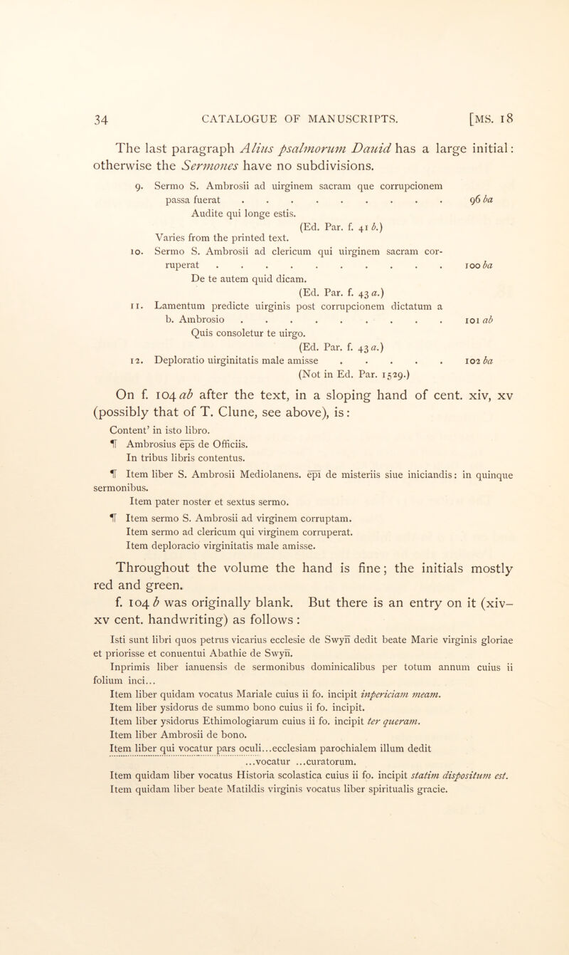 The last paragraph Alius psahnorum Dauid has a large initial: otherwise the Sermones have no subdivisions. 9. Sermo S. Ambrosii ad uirginem sacram que corrupcionem passa fuerat ......... <^6ba Audite qui longe estis. (Ed. Par. f. 41 (^.) Varies from the printed text. 10. Sermo S. Ambrosii ad clericum qui uirginem sacram cor- ruperat .......... ^ooba De te autem quid dicam. (Ed. Par. f. 43 a.) 11. Lamentum predicte uirginis post corrupcionem dictatum a b. Ambrosio ......... 101 ab Quis consoletur te uirgo. (Ed. Par. f. 43 a.) 12. Deploratio uirginitatis male amisse ..... 102 ba (Not in Ed. Par. 1529.) On f. 104^^ after the text, in a sloping hand of cent, xiv, xv (possibly that of T. Clune, see above), is : Content’ in isto libro. II Ambrosius eps de Ofificiis. In tribus libris contentus. H Item liber S. Ambrosii Mediolanens. e^ de misteriis siue iniciandis: in quinque sermonibus. Item pater noster et sextus sermo. H Item sermo S. Ambrosii ad virginem corruptam. Item sermo ad clericum qui virginem corruperat. Item deploracio virginitatis male amisse. Throughout the volume the hand is fine; the initials mostly red and green. f. 104 was originally blank. But there is an entry on it (xiv- XV cent, handwriting) as follows : Isti sunt libri quos petrus vicarius ecclesie de Swyh dedit beate Marie virginis gloriae et priorisse et conuentui Abathie de Swyh. Inprimis liber ianuensis de sermonibus dominicalibus per totum annum cuius ii folium inci... Item liber quidam vocatus Mariale cuius ii fo. incipit inpericiam meam. Item liber ysidorus de summo bono cuius ii fo. incipit. Item liber ysidorus Ethimologiarum cuius ii fo. incipit ter queram. Item liber Ambrosii de bono. Item liber qui vocatur pars oculi...ecclesiam parochialem ilium dedit ...vocatur ...curatorum. Item quidam liber vocatus Historia scolastica cuius ii fo. incipit statwi dispositum est. Item quidam liber beate Matildis virginis vocatus liber spiritualis gi'acie.