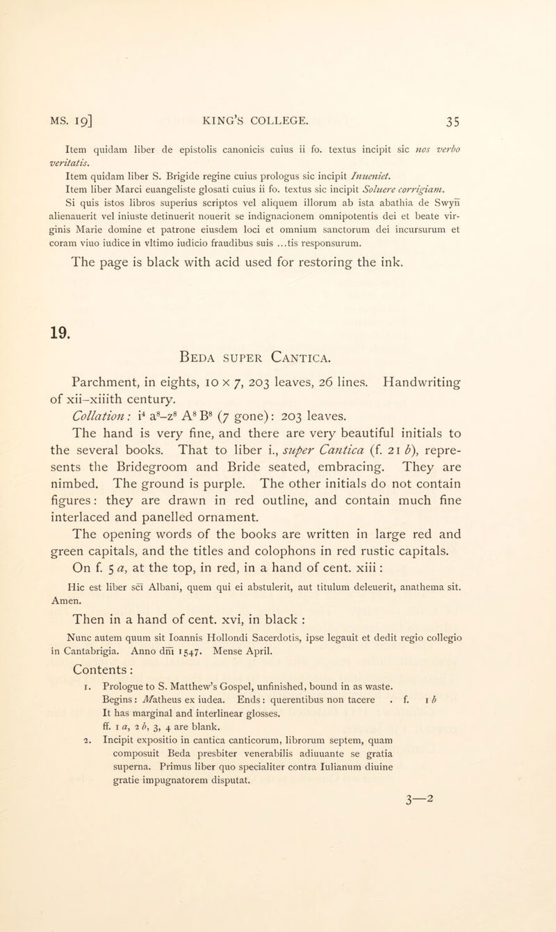 Item quidam liber de epistolis canonicis cuius ii fo. textus incipit sic ?ios verbo veritatis. Item quidam liber S. Brigide regine cuius prologus sic incipit Inueniet. Item liber Marci euangeliste glosati cuius ii fo. textus sic incipit Soluere corrigiam. Si quis istos libros superius scriptos vel aliquem illorum ab ista abathia de Swyii alienauerit vel iniuste detinuerit nouerit se indignacionem omnipotentis dei et beate vir- ginis Marie domine et patrone eiusdem loci et omnium sanctorum dei incursurum et coram viuo iudice in vltimo iudicio fraudibus suis ...tis responsurum. The page is black with acid used for restoring the ink. Beda super Cantica. Parchment, in eights, 10x7, 203 leaves, 26 lines. Handwriting of xii -xiiith century. Collation: P a^-z® A® (7 gone) : 203 leaves. The hand is very fine, and there are very beautiful initials to the several books. That to liber i., super Cantica (f. 21 U), repre- sents the Bridegroom and Bride seated, embracing. They are nimbed. The ground is purple. The other initials do not contain figures: they are drawn in red outline, and contain much fine interlaced and panelled ornament. The opening words of the books are written in large red and green capitals, and the titles and colophons in red rustic capitals. On f 5 a, at the top, in red, in a hand of cent, xiii: Hie est liber sci Albani, quern qui ei abstulerit, aut titulum deleuerit, anathema sit. Amen. Then in a hand of cent, xvi, in black : Nunc autem quum sit loannis Hollondi Sacerdotis, ipse legauit et dedit regio collegio in Cantabrigia. Anno dhi 1547. Mense April. Contents; 1. Prologue to S. Matthew’s Gospel, unfinished, bound in as waste. Begins : Afatheus ex iudea. Ends : querentibus non tacere . f. \b It has marginal and interlinear glosses, ff. I a, 2 b^ 3, 4 are blank. 2. Incipit expositio in cantica canticorum, librorum septem, quam composuit Beda presbiter venerabilis adiuuante se gratia superna. Primus liber quo specialiter contra lulianum diuine grade impugnatorem disputat. 3—2
